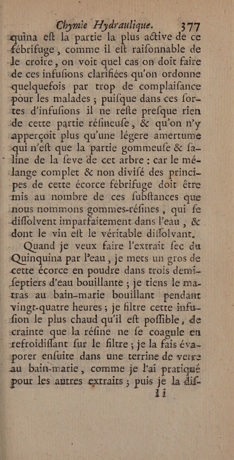 À D quelquefois par trop de complaifance pour les malades ; puifque dans ces for tes d’infufions il ne refte prefque rien apperçoit plus qu'une légere amertume qui n’eft que la partie gommeufe & fa- line de la feve de cet arbre : car le mé- pes de cette écorce fébrifuge doit être mis au nombre de ces fubftances que nous nommons gommes-réfines , qui fe dont le vin eft le véritable diffolvanr. Quand je veux faire l'extrait fec du Quinquina par Peau , je mets un gros de cette écorce en poudre dans trois demi- feptiers d’eau bouillante ; je tiens le ma- tras au baïn-marie bouillant pendant vingt-quatre heures ; je filtre cette infu- fion le plus chaud qu'il eft poflible, de crainte que la réfine ne fe coagule en tefroïdiflant fur le filtre ; je la fais éva- pour les autres extraits ; puis je la dif Ii