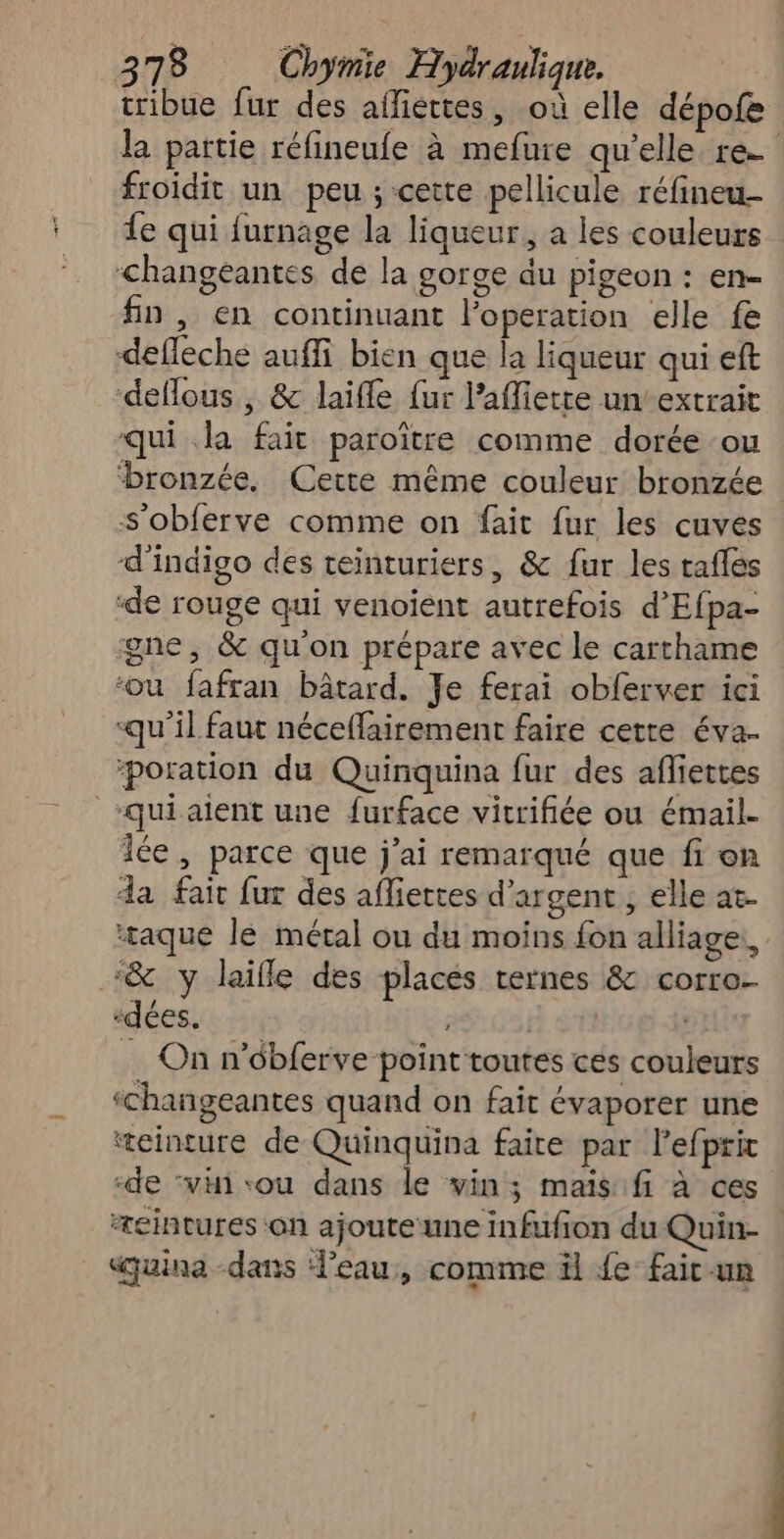 tribue fur des afliertes, où elle dépofe la partie réfineufe à mefure qu’elle re froidit un peu ; cette pellicule réfineu- e qui furnage la liqueur, a les couleurs <changéantes de la gorge du pigeon : en- fn , en continuant l’operation elle fe defleche auffi bien que la liqueur qui eft deflous , & laifle fur laffiette un’ extrait qui la fait paroïître comme dorée ou ‘bronzée, Cette même couleur bronzée s'obferve comme on fait fur les cuves d'indigo des teinturiers, & fur les tafles ‘de rouge qui venoient autrefois d'Efpa- gne, & qu'on prépare avec le carthame ‘ou fafran bâtard. Je ferai obferver ici «qu’il faut néceflairement faire cette éva. poration du Quinquina fur des afliettes “qui aient une furface vitrifiée ou émail- iée, parce que j'ai remarqué que fi on da fait fur des afliettes d'argent, elle at. ‘taque le métal ou du moins fon alliage. ‘& y laille des places ternes & corro- “dées. ni. $1 | … On n’obferve point toutes ces couleurs ‘changeantes quand on fait évaporer une æeinture de Quinquina faire par lefprit ‘de “vi vou dans le vin; mais: fi à ces æeintures on ajoute une infufion du Quin- cquina dans eau, comme il {e faic-.un