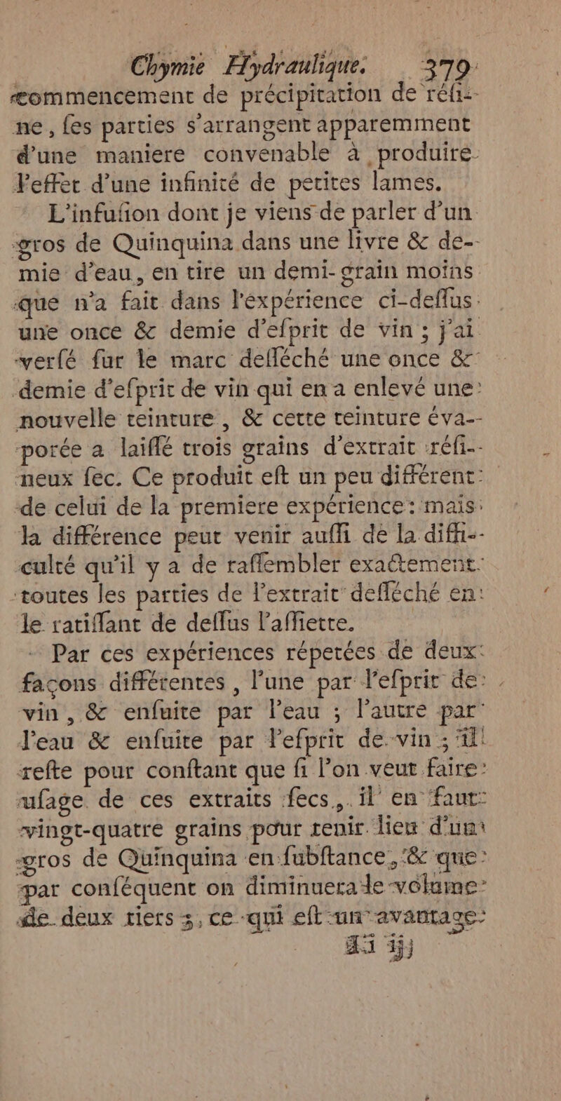 Ææommencement de précipitation de rfi. ne, fes parties s’arrangent apparemment d'une maniere convenable à produire. Feffer d’une infinité de petites lames. L'infufñon dont je viens de parler d’un gros de Quinquina dans une livre & de-- mie d’eau, entire un demi- grain moins que n’a fait dans l'éxpérience ci-deflus : une once & demie d'efprit de vin ; jai verfé fur le marc defléché une once &° demie d’efprit de vin qui en a enlevé une: nouvelle teinture , & cette teinture éva-- porée a laïiflé crois grains d'extrait -réfi-- neux fec. Ce produit eft un peu différent: de celui de la premiere expérience: mais: la différence peut venir auffi dé la diff-- culté qu'il y a de rafflembler exactement: toutes les parties de l'extrait defféché en: le ratiflant de deffus l’affiette. Par ces expériences répetées de deux: façons différentes , l’une par l'efprit de: vin, & enfuite par l'eau ; l’autre par’ l'eau & enfuire par lefprit de.vin ; 4! refte pour conftant que fi l’on veut faire: rufage de ces extraits fecs.. il’ en ‘faut: vingt-quatre grains pour tenir. diem d'’uut gros de Quinquina en fubftance, ‘& que: par conféquent on diminuera le volume” de deux riers 3, ce -qui eft un avantage: