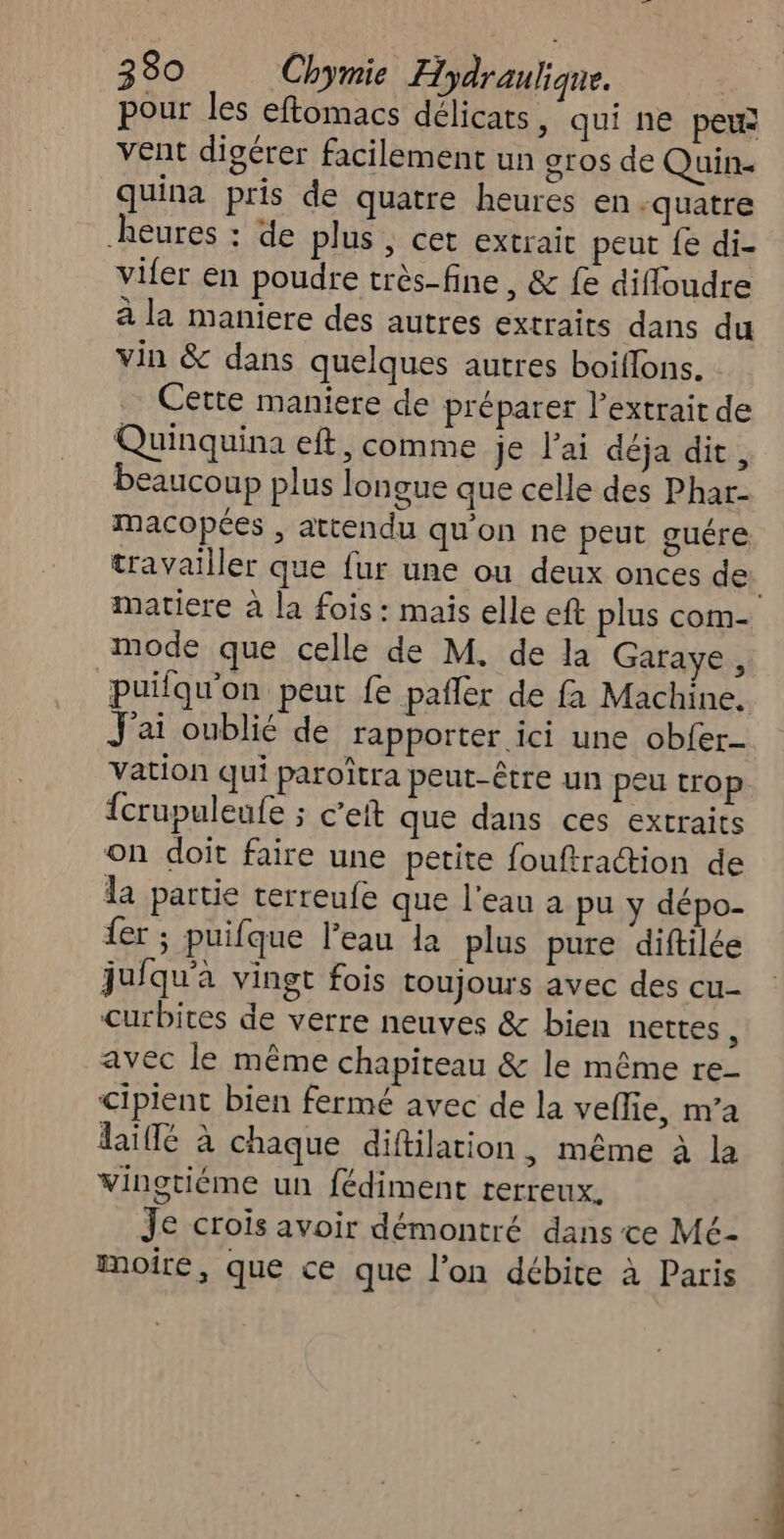 pour les eftomacs délicats, qui ne pe® vent digérer facilement un gros de Quin- quina pris de quatre heures en ‘quatre heures : de plus ; cet extrait peut fe di- vifer en poudre très-fine, & fe difloudre à la maniere des autres extraits dans du vin & dans quelques autres boiflons. : Cette maniere de préparer l’extrait de Quinquina eft, comme je l'ai déja dit, beaucoup plus longue que celle des Phar- macopées , attendu qu'on ne peut guére travailler que fur une ou deux onces de mode que celle de M. de la Garaye, J'ai oublié de rapporter ici une obler- vation qui paroitra peut-être un peu trop {crupuleufe ; c’ett que dans ces extraits on doit faire une petite fouftraction de la partie terreufe que l’eau a pu y dépo- er ; puifque l’eau la plus pure diftilée juiqu'a vingt fois toujours avec des cu- curbites de verre neuves & bien nettes : avec le même chapiteau & le même re- cipient bien fermé avec de la veflie, m’a daïffé à chaque diftilation, même à la vingtiéme un fédiment rerreux. Je crois avoir démontré dans ce Mé- moiré, que ce que l’on débite à Paris ER”;