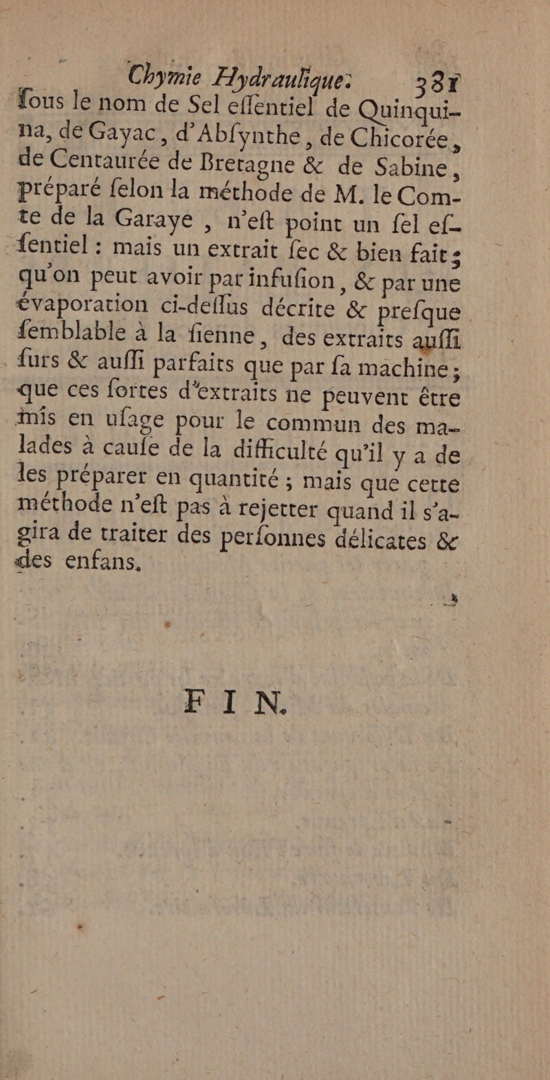 fous le nom de Sel effentiel de Quinqui- na, de Gayac, d’Abfynthe, de Chicorée, de Centaurée de Bretagne & de Sabine, préparé {elon la méthode de M. le Com- te de la Garaye , n’eft point un {el ef {entiel : mais un extrait fec & bien faits qu'on peut avoir par infufion , & par une €vaporation ci-dellus décrite & prefque femblable à la fienne, des extraits auffi furs & aufi parfaits que par {a machine; que ces fortes d'extraits ne peuvent être inis en ufage pour le commun des ma- lades à caufe de la difficulté qu’il y a de les préparer en quantité ; mais que cette méthode n’eft pas à rejetter quand il s’a- gira de traiter des perfonnes délicates & des enfans. FIN.