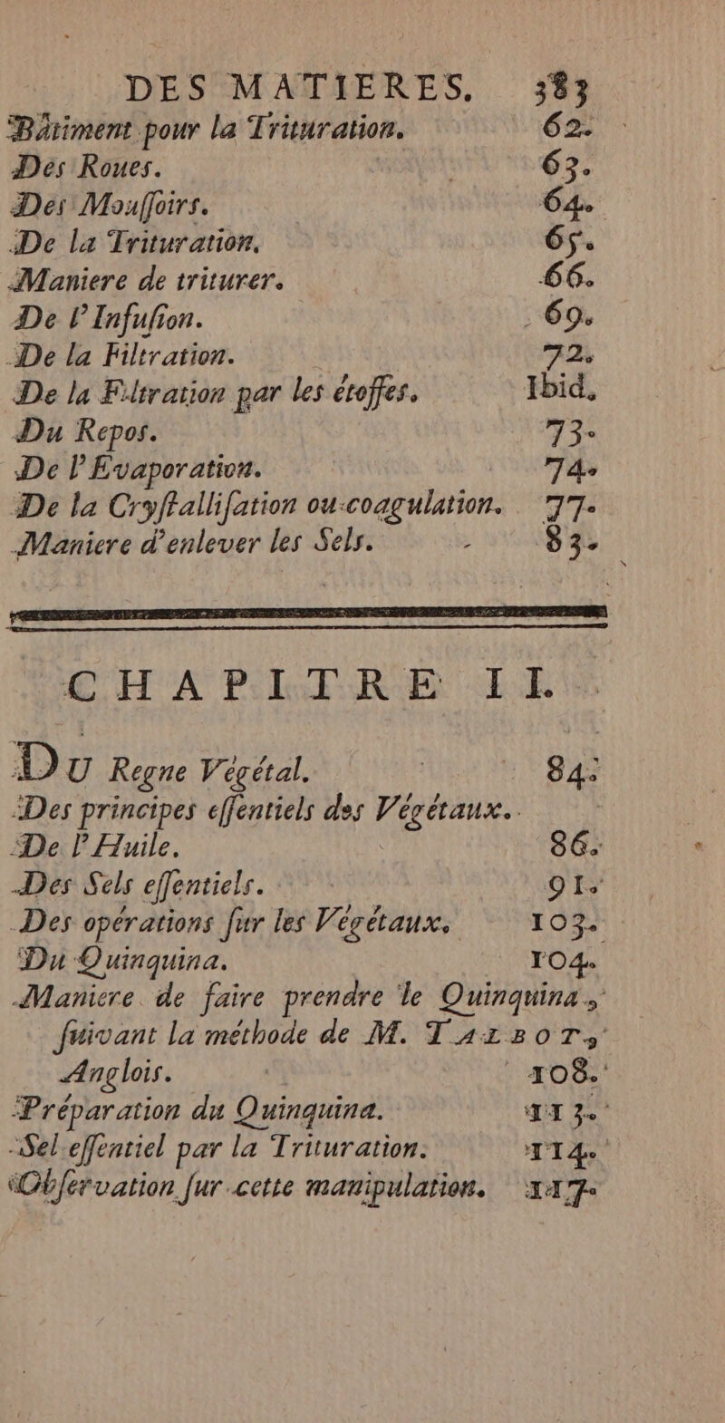 Béätiment pour la Trituration. 62. Des Roues. | 63. Des Mouffoirs. 64 De la Trituration. 6f. Maniere de triturer. 66. De l Infufion. . 69. De la Filtration. 72, De la Filtration par les étoffes. Ibid. Du Repos. 3 De l’Evaporativa. 74e De la Cryffallifation ou:coagulation. 77: Maniere d'enlever les Sels. 5 83- RME PDA LH APE RE EE D U Regne Végétal. LED A Des principes cffentiels des Pishsue. De P Huile, Des Sels cfentiels. O1. Der opérations fur les Végétaux. 103 Du Quinquina. TO4 Maniere de faire prendre le Quinquina fuivant la méthode de M. TazzoT, Anglois. | TO8.' Préparation du Quinquina. TI 3e -Sel:effenriel par la Trituration: TT Ob{ervation Jurcette manipulation. x47-