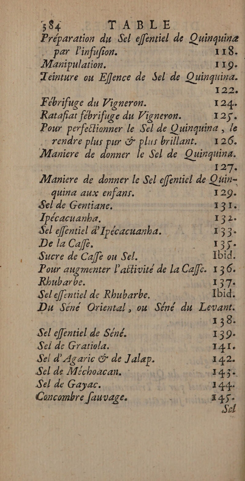 Préparation du Sel effentiel de Quinquine … par Pinfufion. 119. Manipulation. 119. Téinture on Effence de Sel de Quinquina. 12 Fébrifuge du Vigneron. 124: Ratafiat fébrifuge du Vigneron. 125 Pour perfeilionner le Sel de Quinquina , le … rendre plus pur & plus brillant. 126. Manicre de donner le Sel de Quirquina. | 12 Maniere de donner le Sel effentiel de Quin- quina aux enfans. 129. Sel de Gentiane. 19: Tpécacuanba. 132: Sel effentiel d’Ipécacuanha. 133. De l2 Cafe. EE: di 1 Sucre de Cafe ou Sel. Ibid. Pour augmenter l'aitivité de La Cafe. 136. Rhubarbe. 127 Sel effentiel de Rhubarbe. Ibid. Du Séne Oriental, ou Sêné du Levant. 138: Sel efentiel de Séné. # 9. Sei de Gratiola. I4Ie Sel d’Agaric & de Jalap. 142. Sel de Méchoacan. TRE Sel de Gayac. 144: Concombre fauvage. 145: Se