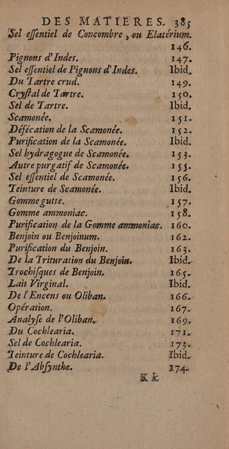 Piçnons d’Indes. Sel effentiel de Pignons d'Indes. Du Tartre crud. Croffal de Tartre. Sel de Tarire. Scamonce. ee” Défécation de la Scamonée. Purification de la Scamonée. Sel hydragogue de Scamonée. Autre purgatif de Scamonée. Sel effentiel de Scamoncée. Teinture de Scamonée. Gomme gutte.. Gomme ammoniac. Benjoin ou Benjoinum. Purification du Benjoin. De la Trituration du Benjois Trochifques de Benjoin. Lait Virginal, De l'Encens ou Oliban. Opération. | Analyfe de POliban. Du Cochlearia. Sel de Cochlearia. Teinture.de Cochlearia.. De LAb(ynthe. ; 5 K& 146. I 4 7e Ibid, 150, Ibid, 1$1- ps. Ibid, 153. 165$. 156. Ibid, 156. 160. 162. 163. Hbid.. 16ç. tbid. 166G.- 167. 169. L7 J- Tbid.. 174: