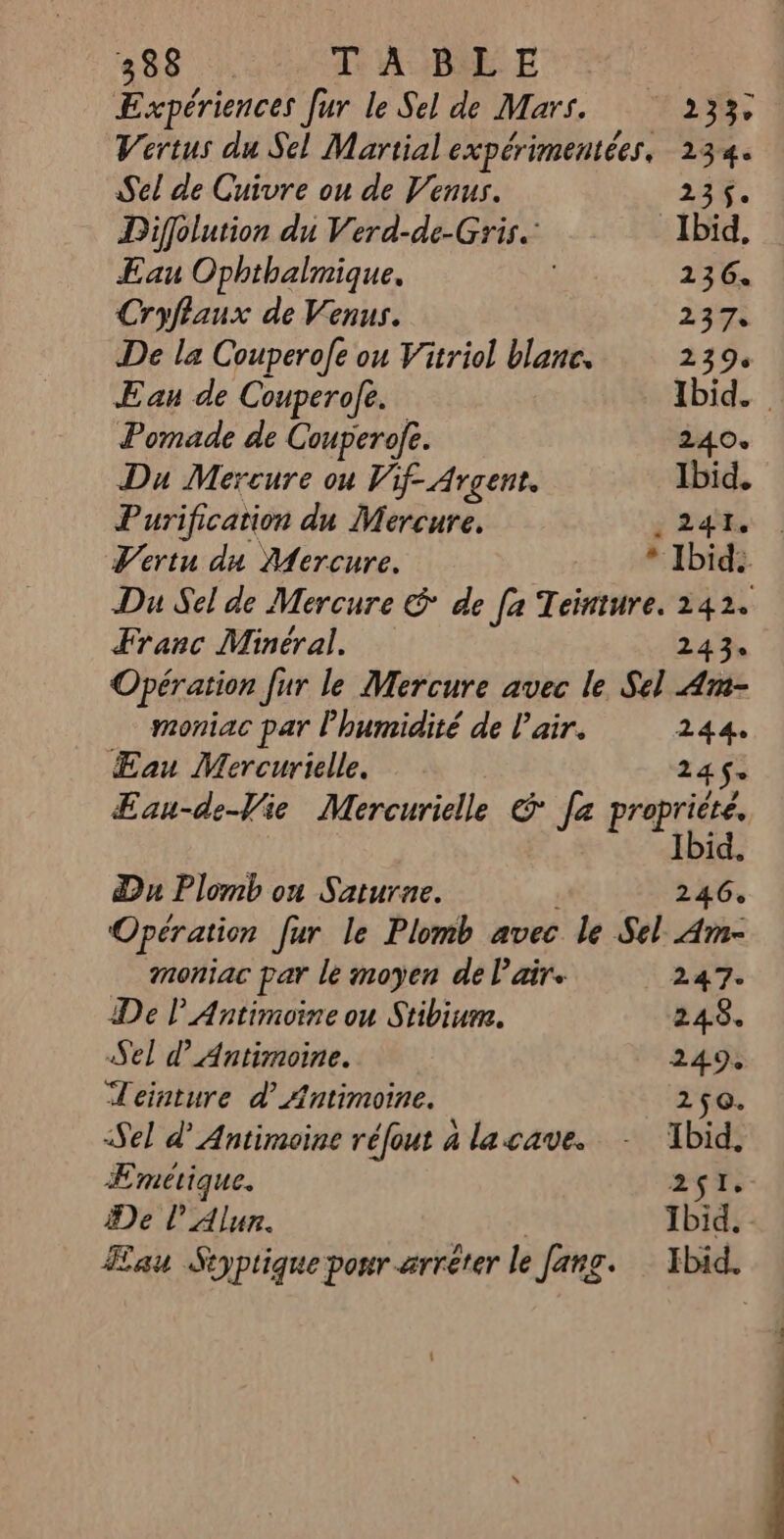 Expériences [ur le Sel de Mars. 233; Vertus du Sel Martial expérimentées, 234. Sel de Cuivre ou de Venus. 23%. Diffolution du Verd-de-Gris. Ibid, Eau Ophthalmique. 136. Cryflaux de Venus. 237. De la Couperofe ou Vitriol blanc. 239s E au de Couperole. Ibid. Pomade de Couperofe. 240. Du Mercure ou Vif- Argent. Ibid. Purification du Mercure, ; 24% | Vertu du Aercure. * Ibid. Du Sel de Mercure & de [a Teinture. 142. Franc Minéral. 243: Opération Jur le Mercure avec le Sel Am- moniac par l'humidité de l'air. 244 ÆEau Mercurielle. 245. ÆEau-de-Vie Mercuriele & [a porte Du Plomb ou Saturne. 246. Opération fur le Plomb avec le Sel Am- … moniac par le moyen de l'air. 247. De P Antimoine ou Stibiur. 248. Sel d’Antimoine. 249, Jeinture d AÆntimoine. 250. Sel d’Antimoine réfout à la cave. - Ibid, ÆEmetique. 2$Te He l’Alun. Ibid. au Syptique ponr-arrêter le fang. Ibid.