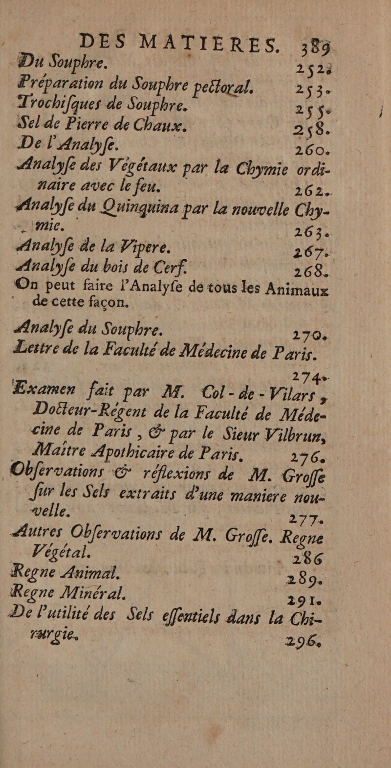 Du Souphre. : 2523 Préparation du Souphre pettoral. 24 Trochifques de Souphre. 2$$e Sel de Pierre de Chaux. 258. De l'Analyfe. ? 260. Analyfe des Végétaux par le Chymie ordi naire avec le feu. 262. #Analyfe du Quinquina par La nouvelle Chy- «mie. | 263. Analyfe de la Vipere. M 267: Analyfe du bois de Cerf. 268. On peut faire l’Analyfe de tous les Animaux ©. de cette façon. | nalyfe du Souphre. 270 Lettre de la Faculté de Médecine de Paris. | 274» Examen fait par M. Col-de- Vilars ; Doëteur-Régent de la Faculté de Méde- cine de Paris, & par le Sieur Vilbrun, Maitre Apothicaire de Paris. 276 Obférvations & réflexions de M. Grofe à fur les Sels extraits d'une maniere nou: velle. Vue 277. Autres Obfervations de M. Groffe. Kegne … Wégétal. . 286 Regne Animal. | 289. Regne Minéral. | 291. De Putilité des Sels efentiels dans La Chi- rHr£te. 296,