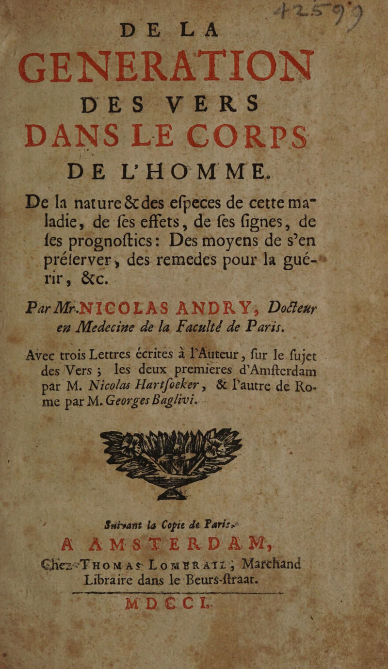 | 20 DE Et GE NERATION DES VERS DANS LE CORPS DE L'HOMME. De la nature &amp; des efpeces de cette ma” ladie, de fes effets, de fes fignes, de {es prognoftics: Des moyens de s’en - prélérver, des remedes pour la gué-» MD CC... Par MiNICOLAS ANDRY; Doéteur en Medecine de la Faculté de Paris. Âtee trois Lettres écrites à Peur, fur le fujet des Vers ; les deux premieres d'Ainfterdan par M. Nicolas Hartfoeker , &amp; l'autre de Ro- me par M. Georges Baglivi. ï: Ke” Suivant la Copie de Paris A AMSMERDAM, Ghez: “FHoMAS LomERATZ), Marchand Libraire dans le Beurs- fraar. M | FE MDËCE