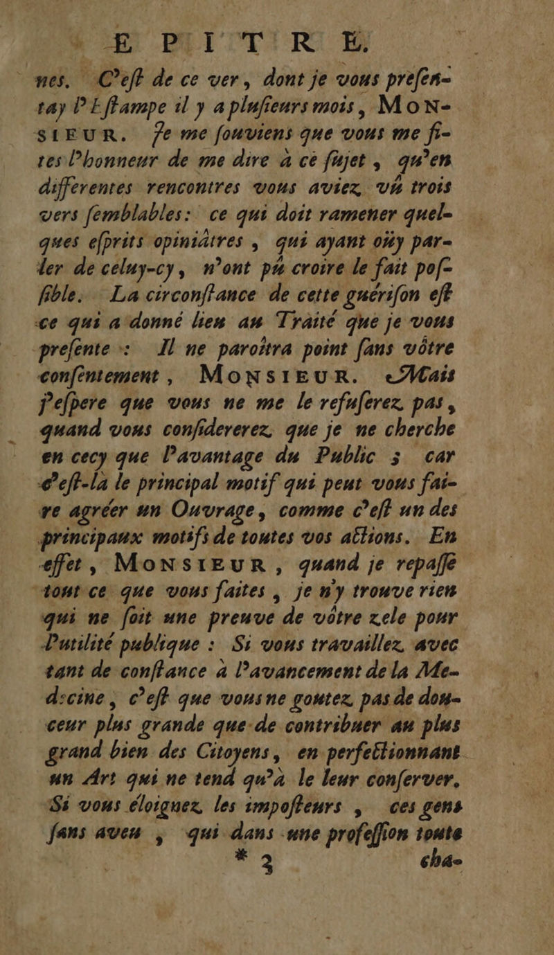 NT BEI TT RUE mes. C’eff de ce ver, dont je vous prefen- ta PEffampe il y a plufienrs mois, Mon- SIEUR. je me fouviens que vous me fi- tes honneur de me dire a ce fujet , qu’en différentes rencontres vous aviez Vh trois vers femblables: ce qui doit ramener quel- ques efprits opiniatres | qui ayant ofy par- der de celuy-cy, n’ont p# croire le fait pof- fible. La circonffance de cette guérifon eff ce qui a‘donné lien an Traité que je vous prefente : Il ne paroïtra point fans vôtre conféntement, MonNsiEUR. AMuis jefpere que vous ne me le refuferez pas, quand vous conjidererez que je ne cherche en cecy que l’avantage du Public 3 car &lt;’eff-la le principal motif qui peut vous fai- re agréer un Ouvrage, comme c’eff un des principaux motifs de toutes vos allions. En effet, MoNstiEUR, gwand je repajfé “tontce que vous faites, je n'y trouve rie qui ne foit une preuve de votre xele pour Putilité publique : Si vous travaillez avec tant de conflance à l'avancement dela Me d:cine, eff que vonsne goutez pas de dou ceur plus grande que-de contribuer au plus grand bien des Citoyens, en perfettionnant un ÂÀrt quine tend qu’à le leur conferver, Si vous éloignez les impofleurs | ces gens Jens aven j “qui dans ‘une profeffion toute | 13 cha