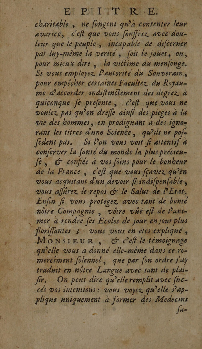 E* PT TTERMOE! charitable ; ne fongent qu’a contenter leur avarice, c'efh que vous fonffrez avec dou- leur que le peuple, incapable de difcerner par luy-même la verité , foit le jonet, ou, pour micux dire, la villime du menfonge, Si vous employez Pautorité du Souverain. our empêcher certaines Facultez du Royau- me d'accorder. sndiffinitement des degrez: à quiconque fe jprefénte, » C’eff qme vous ne voulez pas qu’on dreffe ainfi des pieges a la vie des hommes , en prodiguant 4.des igno- rans les titres d'une Science, qu'uls ne pof- fedent pas. Si lon vous ao fi attentif 4 4 conjerver la fanté du monde la plus precien- fe, &amp; confice 4 vos foins pour le bonheur de la France | c'eff que vous fçavez qu’ên VOUS acquirant. d'un devoir findifpenfables vous affärez lecrepos @ le Salut de PErat. Enfin ff vous proteger. avec tant de bonté nôtre Compagnie , vôtre vaë ef} de l’ani- , mer a rendre fes Égalese jour en jour plus À Gonfantes ÿ Vous vous en étessexpliqué ; MonNsiEUR , © cet. le témoionage -quelle vous a donné elle-même dans ce re- merciment folennel ; que par fon ordre Ja} traduit en nôtre Danse avec tant de plat- fr. On peut dire qwelleremplit avec fr CES Vos intentions : vous VOyér 94 elle s’ap- plique uniquement à former des: Medecins