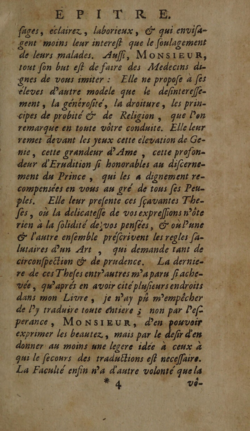Do TRS fages, eclairez , laborieux , © qui envifa- - gent moins leur intereff que le foulagement de leurs malades. Auf, MONSIEUR, tout fon but ef? de faire des Medecins ai- ges de vous imiter : Elle ne propofe 4 fês eleves d'autre modele que le definterefe- ment, la générofité, la droiture, les prin- cipes de probité G* de Religion , que l’on remarque en toute votre conduite. Elle leur remet devant les yeux cette elevation de Ge- nie, cette grandeur d'Ame , cette profon- denr d'Erudition f: honorables au difierne- ment du Prince, qui les # dignement re- compensées en vous an gré de tous [es Peu- ples. Elle leur prefente ces [çavantes The- . fes, on la delicateffe de vos exprellions n’ôte rien 4 la folidité dejvos penfées, Con lune G l'autre enfemble préférivent les regles [a- lutaires d'un Art | qui demande tant de circonfpeilion @ de prudence. … La dernie= . +erde ces Thefes entr’autres ma paru fiache- vée, qu'aprés en avoir cité plafieurs endroits dans mon Livre, je nay p# m’empécher de l’y traduire toute éhtiere 3 non par Pefc perance, MonNsiIEUR, den.pouvoir exprimer les beautez, mais par le dé d'en donner an moins une legere idée à ceux à qui le feconrs des traduilions eff neceflaire. La Facnlé enfin n’a d'autre volonté quela