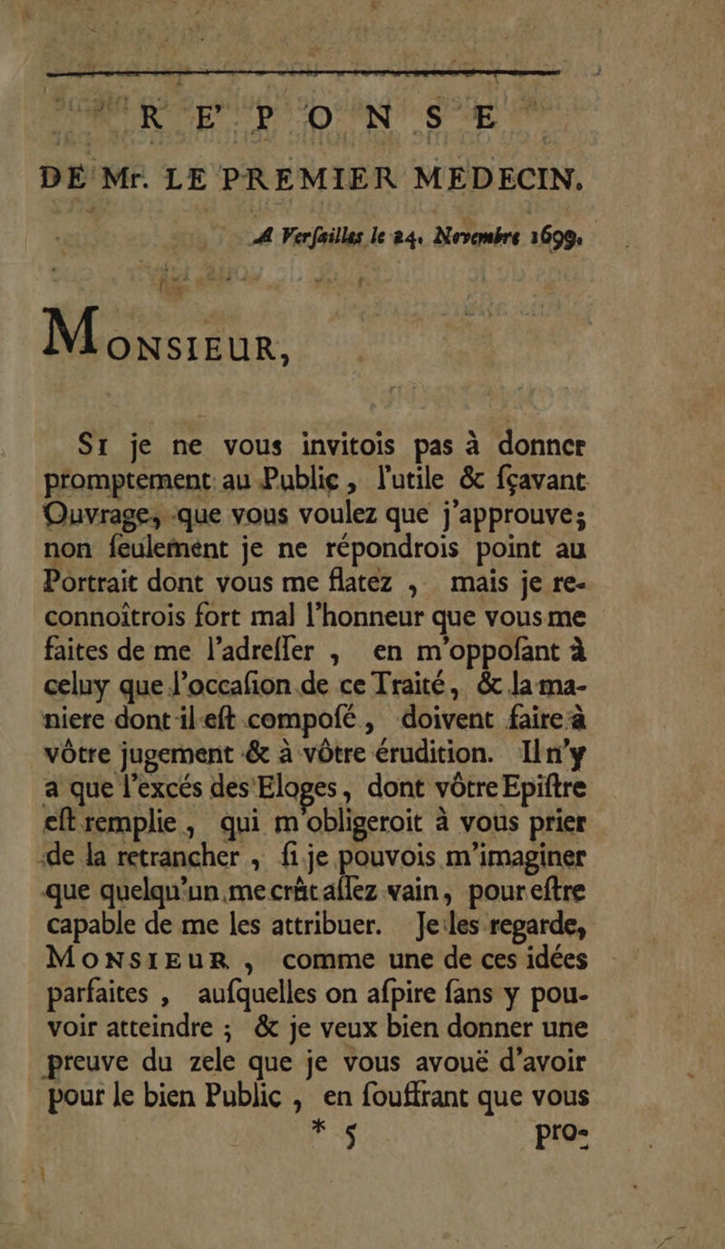 DE Mr. LE PREMIER MEDECIN. | ! Verfailles le 24. Novembre 1699: | 1 Fa Led Monsieur. Sr je ne vous invitois pas à donner promptement: au Public, l'utile &amp; fçavant Ouvrage,.:que vous voulez que j’approuve; non feulemént je ne répondrois point au Portrait dont vous me flatez , mais je re- connoitrois fort mal l'honneur que vousme faites de me l’adrefler , en m'oppofant à celuy que l’occafion de ce Traité, &amp; la ma- niere dontil-eft compofé, doivent faire à vôtre jugement &amp; à vôtre érudition. Iln'y a que l’excés des Eloges, dont vôtre Epiftre eftremplie, qui m obligeroit à vous prier ‘de la retrancher , fi.je pouvois m’imaginer que quelqu'un mecrätaflez vain, poureftre capable de me les attribuer. Jeiles regarde, Monsieur , comme une de ces idées parfaites | aufquelles on afpire fans y pou- voir atteindre ; &amp; je veux bien donner une preuve du zele que je vous avoué d’avoir pour le bien Public , en fouffrant que vous F pro: