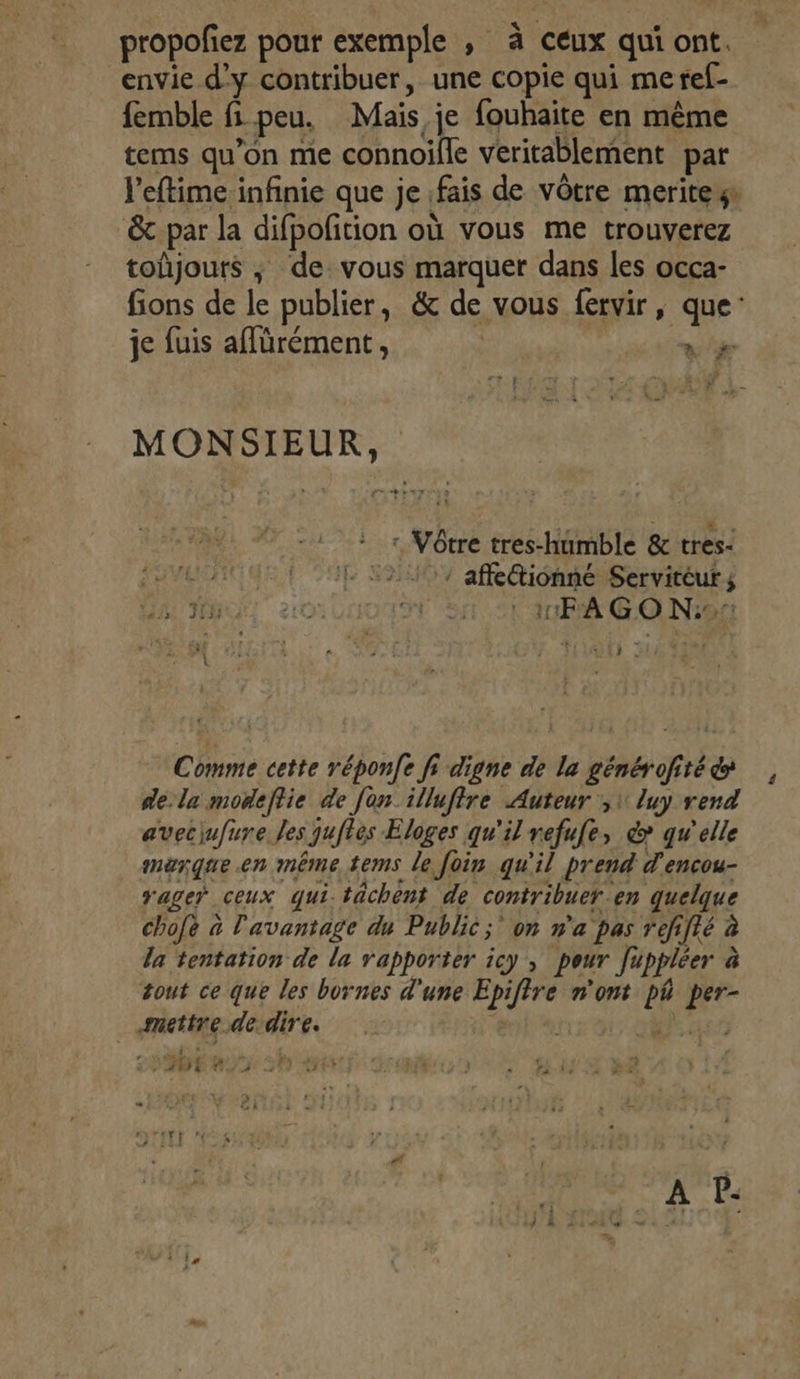 propofez pour exemple , à ceux qui ont. envie d'y contribuer, une copie qui meref- femble fi peu. Mais je fouhaite en même tems qu’on me connoille veritablement par l’eftime infinie que je fais de vôtre meritews &amp; par la difpofition où vous me trouverez toûjours ; de vous marquer dans les occa- fions de le publier, &amp; de vous fervir, que: je fuis aflürément, + # F MONSIEUR, : Vôtre tres-humble &amp; tres- SVEOC Q | / affetionné Servitéur ; JAUNE 2100 St Si °L'itFA GONiar: x | EPP ! ñ PRE: j ; 2 | S Comme cette réponfe fi digne de la générofité dela moñeftie de [on illuffre Auteur ,1 luy rend avecjufure. les juftes Eloges qu'il refufe, &amp; qu'elle merque.en même tems le foin qu'il prend d'encou- age” ceux qui. tâchent de contribuer. en quelque chofe à l'avantage du Public; on n'a pas refifié à la tentation de la rapporter icy , pour [uppléer à tout ce que les bornes d'une Epiftre n'ont ph per- mettre de dire. ete, 7: 455 # at