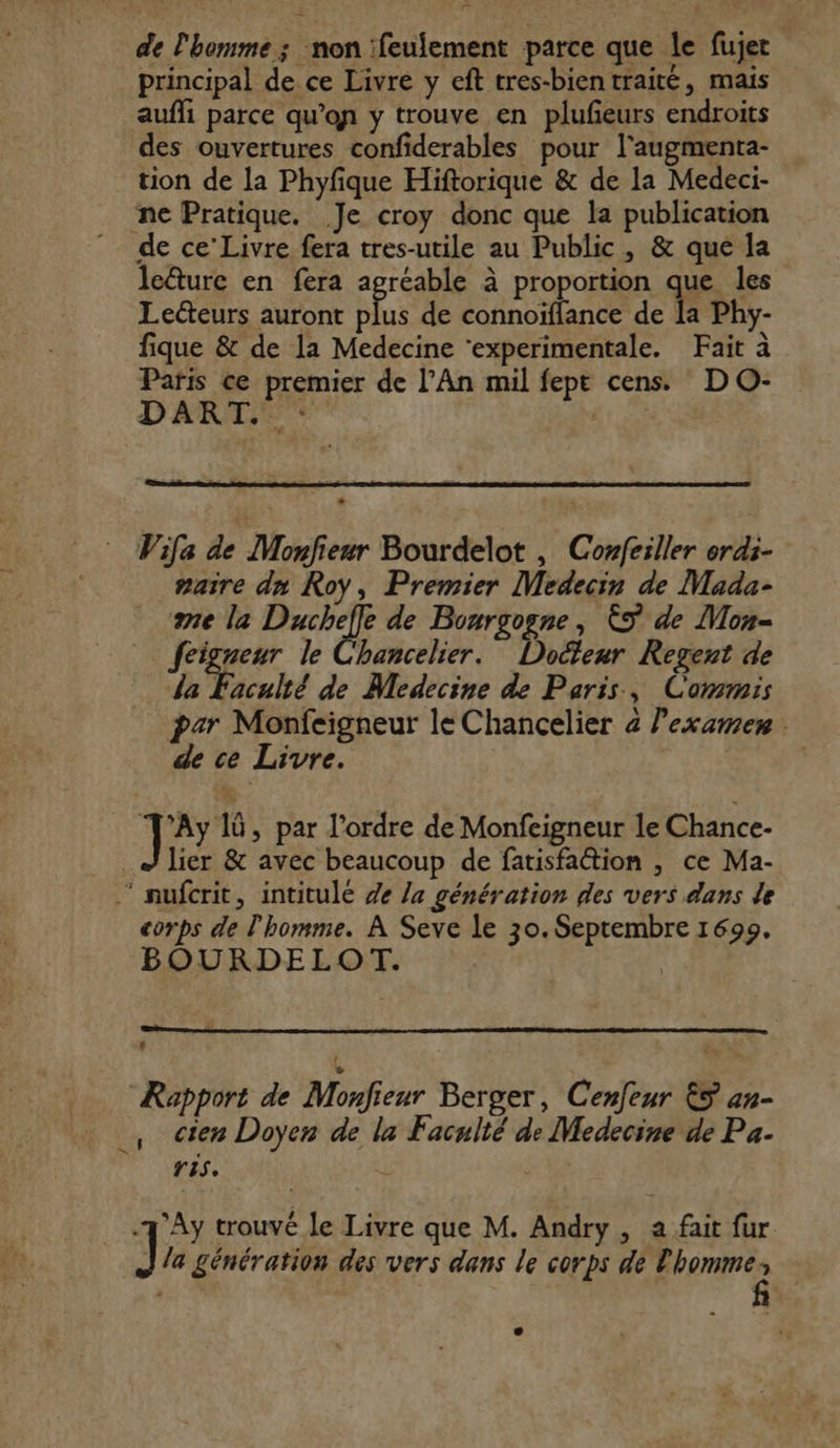 lan de l'homme ; non :feulement parce que le fujer principal de ce Livre y eft tres-bientraité, mais aufli parce qu’on y trouve en plufieurs endroits des ouvertures confiderables pour l'augmenta- tion de la Phyfique Hiftorique &amp; de la Medeci- ne Pratique. Je croy donc que la publication de ce’ Livre fera tres-utile au Public, &amp; que la le&amp;ture en fera agréable à proportion que les Leéteurs auront plus de connoïflance de la Phy- fique &amp; de la Medecine ‘experimentale. Fait à Paris ce premier de l'An mil fept cens. D O- DART.: : | Wifa de Monfieur Bourdelot , Confeiller erdi- saire dn Roy, Premier Medecin de Mada- ane la Ducheffe de Bourgogne, ÈS de Mon- feigneur le Chancelier. Docteur Regent de la Tache de Medecine de Paris, Commis par Monfeigneur le Chancelier 4 l’examen de ce Livre. G ] Ay 1ü, par l'ordre de Monfeigneur le Chance- % lier &amp; avec beaucoup de fatisfaction , ce Ma- ” nufcrit, intitule 7e la génération des vers dans de corps de l'homme. À Seve le 30. Septembre 1699. BOURDELOT. | | Rapport de Monfieur Berger, Cenfeur 5 an- ., Cien Doyen de la Faculté de Medecine de Pa- is, -'Ay trouvé le Livre que M. Andry, a fait fur ] la génération des vers dans le corps de l'homme è