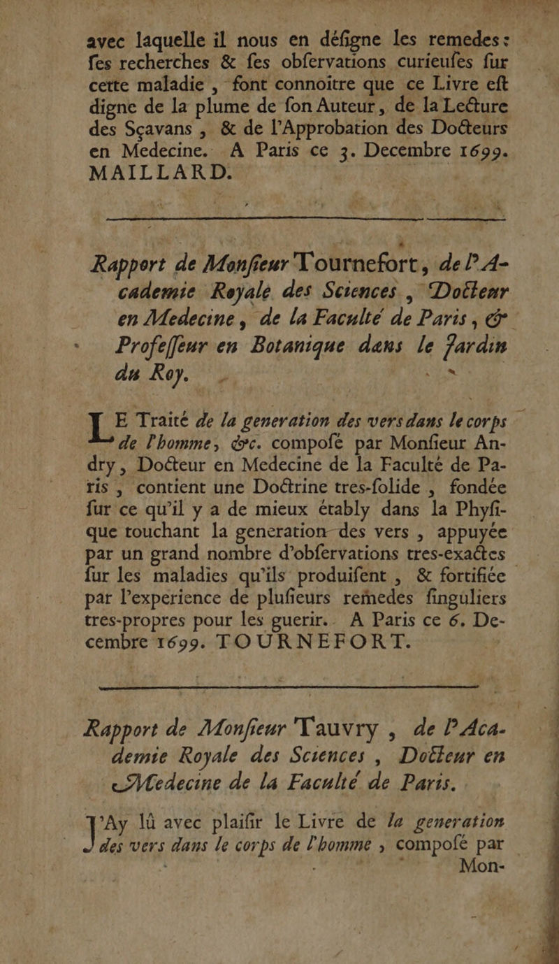 avec laquelle il nous en défigne les remedes: fes recherches &amp; fes obfervations curieufes fur cette maladie , font connoitre que ce Livre eft digne de la plume de fon Auteur, de la Leëture des Sçavans , &amp; de l’Approbation des Docteurs en Medecine. À Paris ce 3. Decembre 1699. MAILLARD. | p Rapport de Monfieur Tournefort, de P 4- cademie Royale. des Sciences, Docteur en Medecine, de la Faculté de Paris, &amp; Profefeur en Botanique dans le Jardin au Roy. FE E Traité de la generation des vers dans lecorps : de l’homme, &amp;c. compofé par Monfieur An- dry, Docteur en Medecine de la Faculté de Pa- ris , contient une Doctrine tres-folide |, fondée fur ce qu’il y a de mieux érably dans la Phyfi- que touchant la generation des vers , appuyée par un grand nombre d’obfervations tres-exaétes fur les maladies qu’ils produifent , &amp; fortifiée par l’experience de plufieurs reedes finguliers tres-propres pour les guerir.. À Paris ce 6. De- cembre 1699 TOURNEFORT. Rapport de Monfieur Tauvry , de P Aca- demie Royale des Sciences , Doileur en ce 7Wedecine de la Faculté de Paris. Je 1 avec plaifir le Livre de /4 generation des vers dans le corps de l'homme ,; compofé par Ta Mon-
