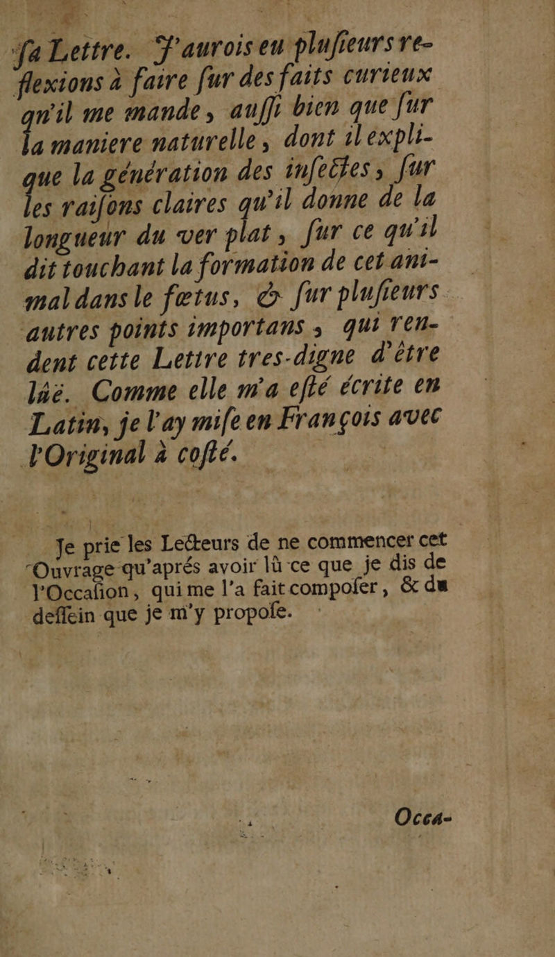 FR fa Lettre. J'auroiseu plujieurs re- flexions à faire fur des faits curieux nil me mande, auffr bien que fur L maniere naturelle; dont ilexpli- ue la génération des infeifes ; fur es raifons claires qu'il donne de la longueur du ver plat, fur ce qu'il dit touchant la formation de cet ant- maldans le fetus, &amp; fur plujieurs autres points importans ; qui Ten dent cette Letire tres-digne d'être laë. Comme celle m'a efté écrite en Latin, je l'ay mife en François avec l'Original à cofié. | Je prie les Lecteurs de ne commencer cet Pate ep sai là -ce que je dis de l'Occañon, qui me l’a faitcompofer, &amp; du deffein que je m'y propole. Occa-