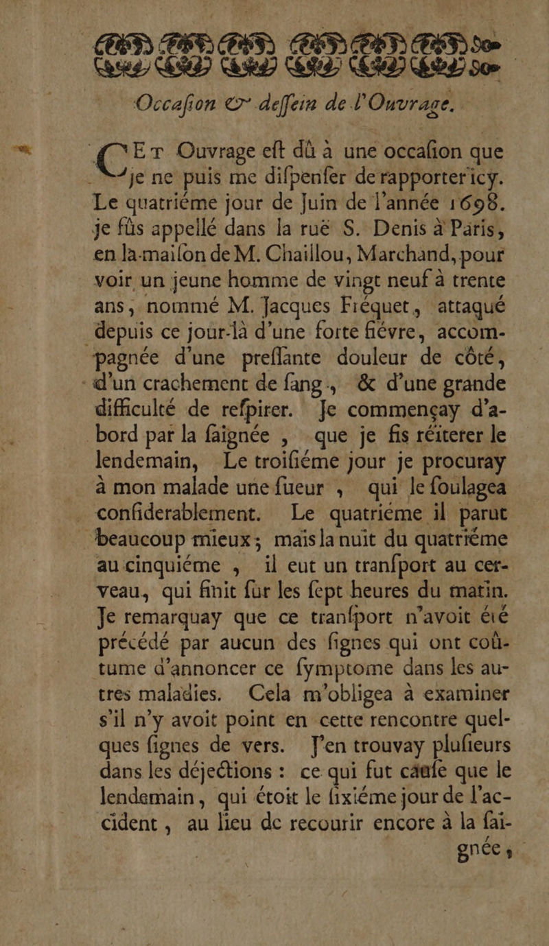 ae FR es BDED ED 0 Kses, ES) Ge NL TZACE TE CTI CE Occefion © deffein de l'Onvrage. | €? Er Ouvrage cit dû à une occañon que “je ne puis me difpenfer de rapporter icÿ. Le quatrième jour de Juin de l'année 1698. je füs Fe dans la ruë S. Denis à Paris, en la-mailon de M. Chaillou, Marchand, pour voir un jeune homme de vingt neuf à trente ans, nommé M. Jacques Fièquet, attaqué depuis ce jour-là d’une forte fiévre, accom- pagnée d'une preflante douleur de côté, - d'un crachement de fang, &amp; d’une grande difficulté de refpirer. Je commençay d'a- bord par la faignée , que je fis réiceter le lendemain, Le troifiéme jour je procuray à mon malade unefueur ; qui Je foulagea . confiderablement. Le quatriéme il parut _ beaucoup mieux; maïs la nuit du quatriéme au cinquiéme , il eut un tranfport au cer- veau, qui finit für les fept heures du matin. Je remarquay que ce tranfport n’avoit été précédé par aucun des fignes qui ont coù- tume d'annoncer ce fymptome dans les au- tres maladies. Cela m'obligea à examiner s’il n'y avoit point en cette rencontre quel- ques fignes de vers. J'en trouvay plufieurs dans les déjeétions : ce qui fut cäale que le lendemain , qui étoit le fixiéme jour de l'ac- cident , au lieu de recourir encore à la fai- gnée 5.