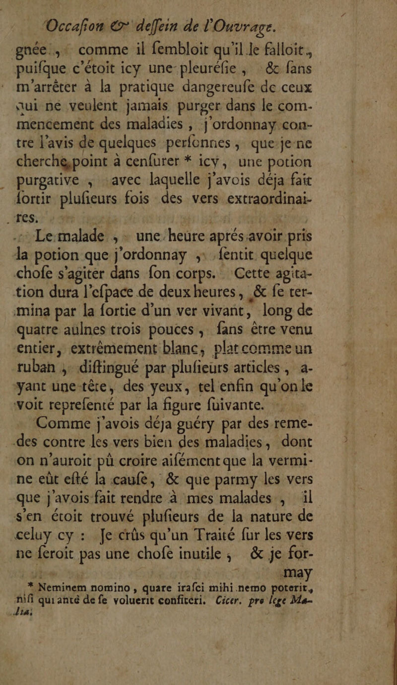 Occafion € defein de l'Ouvrage. gnée.,+ comme il fembloir qu'il le falloit., puifque c’étoit icy une-pleuréfie ; :&amp; fans m'arrêter à la pratique dangereufe de ceux ui pe veulent jamais purger dans le com- mencement des maladies , j’ordonnay con- tre l'avis de quelques perfonnes, queje-ne cherch@point à cenfurer * icy, une potion purgative ; «avec laquelle j’avois déja fait dortir plufeurs fois des vers extraordinai- Tes. | re ; - Le-malade , + une’heure aprés:avoir pris la potion que j'ordonnay ;: .fentit quelque chofe s’agiter dans fon corps. Cette agita- tion dura l'efpace de deuxheures, &amp; fe rer- mina pat la fortie d’un ver vivant, long de quatre aulnes trois pouces, fans ètre venu entier, extrèmement blanc, platcommeun ruban ;. diftingué par plufieurs articles, a- yant une-têre, des yeux, tel enfin quonle voit reprefenté par la figure fuivante. Comme j'avois déja guéry par des reme- des contre les vers bien des maladies, dont On n’auroit pù croire aifément que la vermi- ne eût efté la caufe, &amp; que parmy les vers que j'avois fait rendre à mes malades , il s'en étoit trouvé plufieurs de la nature de celuy cy : Je crûs qu’un Traité fur les vers ne feroit pas une chofe inutile; &amp; je for- Aie DT «May _* Neminem nomino , quare irafci mihi.nemo poterit, Hifi qui anté de fe voluerit confitéri. Cicer. pro lege Ma- 14; r