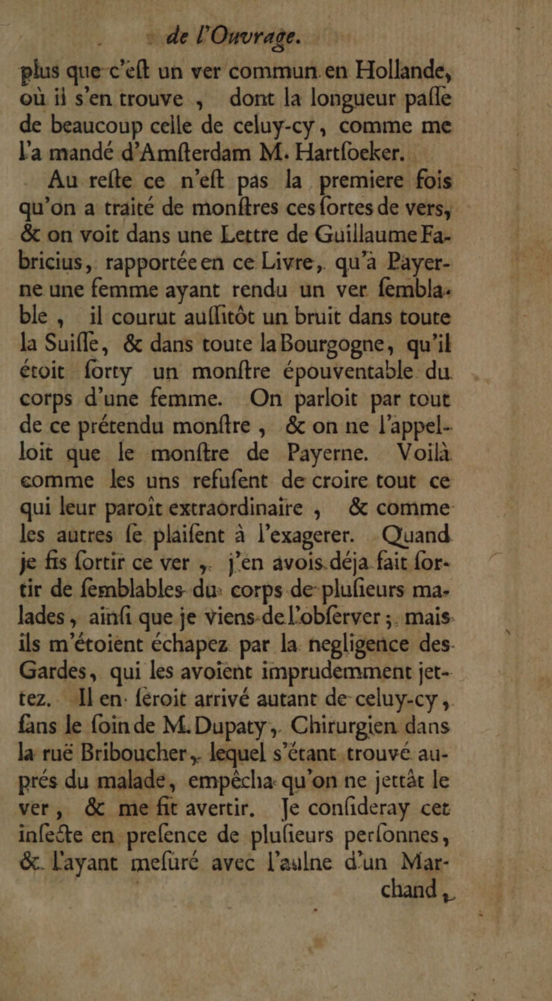 plus que c’eft un ver commun en Hollande, où ii sentrouve ; dont la longueur pafle de beaucoup celle de celuy-cy, comme me Fa mandé d’Amfterdam M. Hart{oeker.. Au refte ce n’eft pas la premiere fois qu’on a traité de monftres ces fortes de vers, &amp; on voit dans une Lettre de Guillaume Fa- bricius,. rapportéeen ce Livre,. qu'a Payer- ne une femme ayant rendu un ver fembla. ble, il courut auflitôt un bruit dans toute la Suifle, &amp; dans toute laBourgogne, qu'il étoit forty un monitre épouventable du corps d’une femme. On parloit par tout de ce prétendu monftre , &amp;c on ne l'appel- loit que le monftre de Payerne. Voilà comme les uns refufent de croire tout ce qui leur paroït extraordinaire , &amp; comme les autres fe plaifent à l’exagerer. Quand je fis fortir ce ver ;. j’én avois.déja fait for. tir de fernblables- du: corps de-plufieurs ma- lades , ainfi que je viens-de l’obferver ;. mais. ils m'étoient échapez par la. negligence des Gardes, qui les avoient imprudemment jet- tez. Jlen: féroit arrivé autant de-celuy-cy, fans le foin de M. Dupaty,. Chirurgien dans la ruë Briboucher... lequel s’étant.trouvé au- prés du malade, empècha: qu'on ne jertät le ver, &amp; me fit avertir. Je confideray cet infecte en prefence de plulieurs perlonnes, &amp;. l'ayant mefuré avec l’aulne d’un Mar- chand