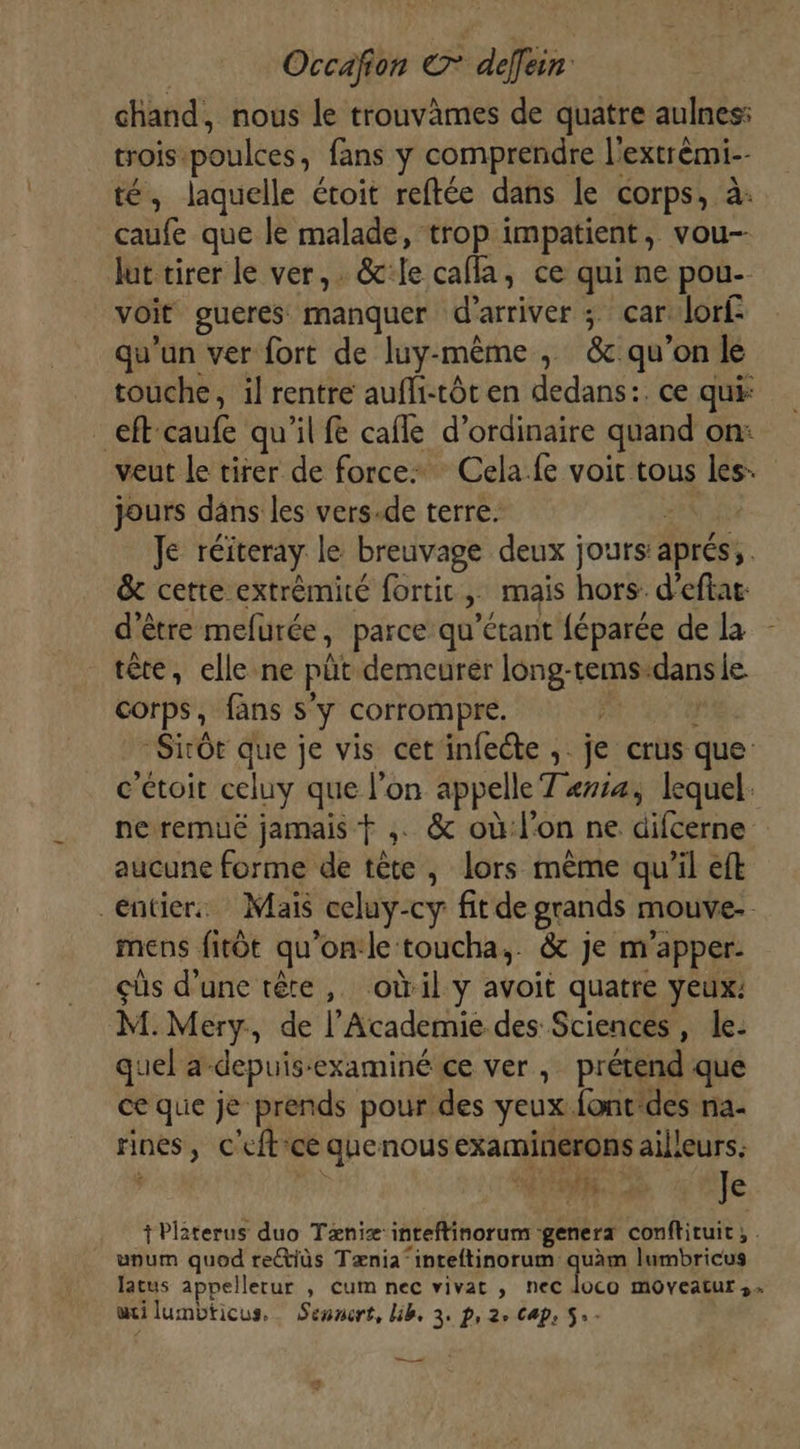 chand, nous le trouvames de quatre aulnes: trois. poulces; fans y comprendre l'extrémi-- té, laquelle étoit reftée dans le corps, à caufe que le malade, trop impatient , vou-- lut tirer le ver, &amp;:le calla, ce qui ne pou- voit gueres manquer d'arriver ; car lorf- qu'un ver fort de luy-même , &amp; qu’on le touche, il rentre aufli-tôt en dedans:. ce qui: ef caufe qu'il f cafle d'ordinaire quand on: veut le tirer de force Cela.fe voit tous di jours dans les vers-de terre. Je réiteray le breuvage deux jours: aprés, &amp; cette extrémité fortic,, mais hors. d’eftae: d’être melürée, parce qu’étant féparée de la tête, elle ne pit demeurer long-tems: ao le. corps, fans s'y corrompre. Sirôt que je vis cet'infecte ;. je crus que c'étoit celuy que l’on appelle Taie, lequel: ne remuë jamais ,. &amp; où:l'on ne dilédine aucune forme de tête , lors mème qu’il eft entiers Mais _celuy- -cy fitde grands mouve- mens fitôt qu ’on:le toucha,. &amp; je m ’apper- cüs d’une tête, oùil y avoit quatre yeux: M.Mery., de l’'Academie des Sciences, le. quel a-depuis-examiné ce ver, prétend que ce que je prends pour des yeux font'des na- rines &gt;» C'efticé quenous examinérons ailleurs. MS Ie +Platerus duo Tæniæ: inteftinorum : genera conftituit, . upum quod re@iüs Tænia“inteftinorum quàm lumbricus latus 1ppellerur , cum nec vivat , nec loco moveatur,… wi lumbticus._ Sesnert, lib, 3. p, 2, Cap, 5.