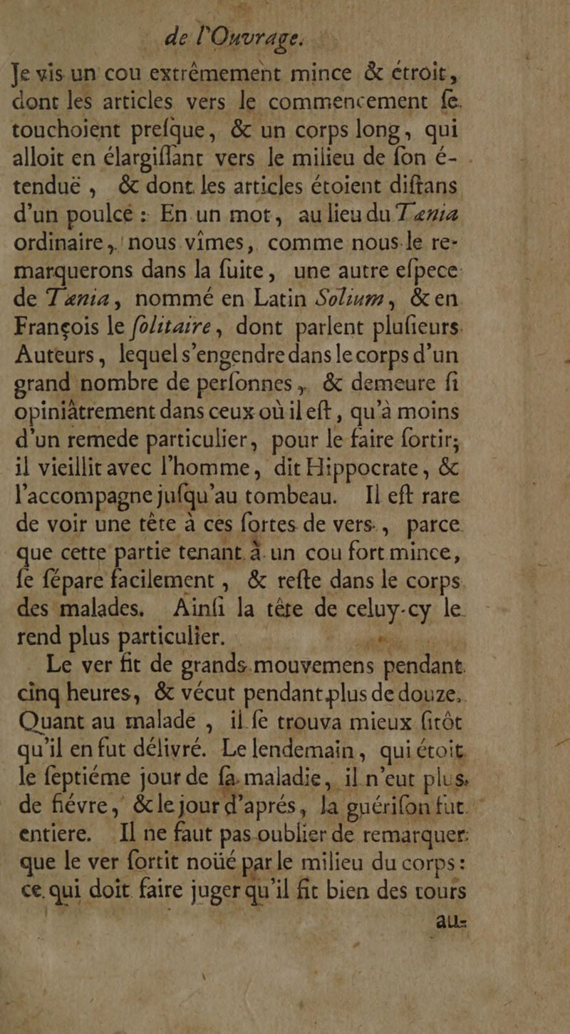 Aù del Ouvrage, Je vis un cou extrêmement mince &amp; ctroit, dont les articles vers le commencement fe. touchoient prefque, &amp; un corps long, qui alloit en élargiflant vers le milieu de fon é- . tendue , &amp; dont les articles étoient diftans d’un poulcé : En un mot, au lieu du Tewa ordinaire. nous. vimes,. comme nous-le re- marquerons dans la fuite, une autre efpece: de Txma, nommé en Latin Solum, &amp;en François le fo/itaire, dont parlent plufieurs. Auteurs, lequel s’engendre dans le corps d’un orand nombre de perfonnes ,, &amp; demeure fi opiniatrement dans ceux oûileft, qu’à moins d’un remede particulier, pour le faire fortir; il vieillit avec l'homme, dit Hippocrate, &amp; l'accompagne jufqu’au tombeau. Il eft rare de voir une tête a ces fortes de vers, parce que cette partie tenant. un cou fort mince, fe fépare facilement , &amp; refte dans le corps. des malades. Ainfi la têre de celuy-cy le rend plus particulier. nie à: Le ver fit de grands. mouvemens pendant. cinq heures, &amp; vécut pendant.plus de douze, Quant au malade , il fe trouva mieux fitôt qu'il en fut délivré. Le lendemain, quiétoit le feptiéme jour de fa maladie, il n’eut plus: de fiévre, &amp;lejour d'aprés, la euérifon fut. entiere. Il ne faut pas oublier de remarquer: que le ver fortit noùé par le milieu du corps: ce. qui doit faire juger qu'il fit bien des cours au #