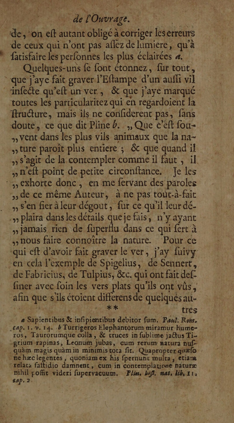 de, on eft autant obligé à corriger les erreuts de ceux qui n’ont pas aflez de lumiere, qu’à fatisfaire les perfonnes les plus éclairées 4. Quelques-uns { font étonnez, für tout, que j'aye fait graver l’Effampe d’un aufli vil infecte qu’eftun ver, &amp; que j'aye marqué toutes les parricularitez qui en regardoient la frudure, mais ils ne confiderent pas, fans doute, ce que dit Pline #.. ,, Que c’eft fou vent dans les plus vils animaux que la na- »ture paroît plus entiere ; &amp; que quand il » s’agit de la contempler comme il faut , il. » n'eft point de.petite circonftance, Je les ‘,€xhorte donc, en me fervant des paroles de ce même Auteur, à ne pas toit-à-fait » S'en fier à leur dégout, fur ce qu'il leur dé- .» plaira dans les détails queje fais, n’y ayant y jamais rien de fuperflu dans ce qui fert à nous faire connoïître {a nature. Pour ce qui eft d’avoir fait graver le ver, j’ay fuivy en cela l’exemple de Spigelius, de Sennert, de Fabricius, de Tulpius, &amp;c. qui ont fait def- finer avec foin les vers plats qu’ils ont vüs, afin que s'ils étoient differens de quelqués au- LE cat VAN E LR _trés a Sapientibus &amp; infipientibus debiror fum. Pau. Rob. _&lt;ap. 1.v, 14, . Turrigeros Elephantorum miramur hume= ros, Taurorumque colla, &amp; cruces in fublime ja@tus Ti -griumrapinas, Leonum jubas, cum rerum satura nuf- .quäm magis quamin minimis tora fit. Quapropterguxlo ne hæclegentes, quoniamex his fpernunc mulra, etiane relats faitidio damnent, Cum in Contemplatione naturx nihil poffic videri fupervacuum, Pin, bif, nas, Uh,x1: