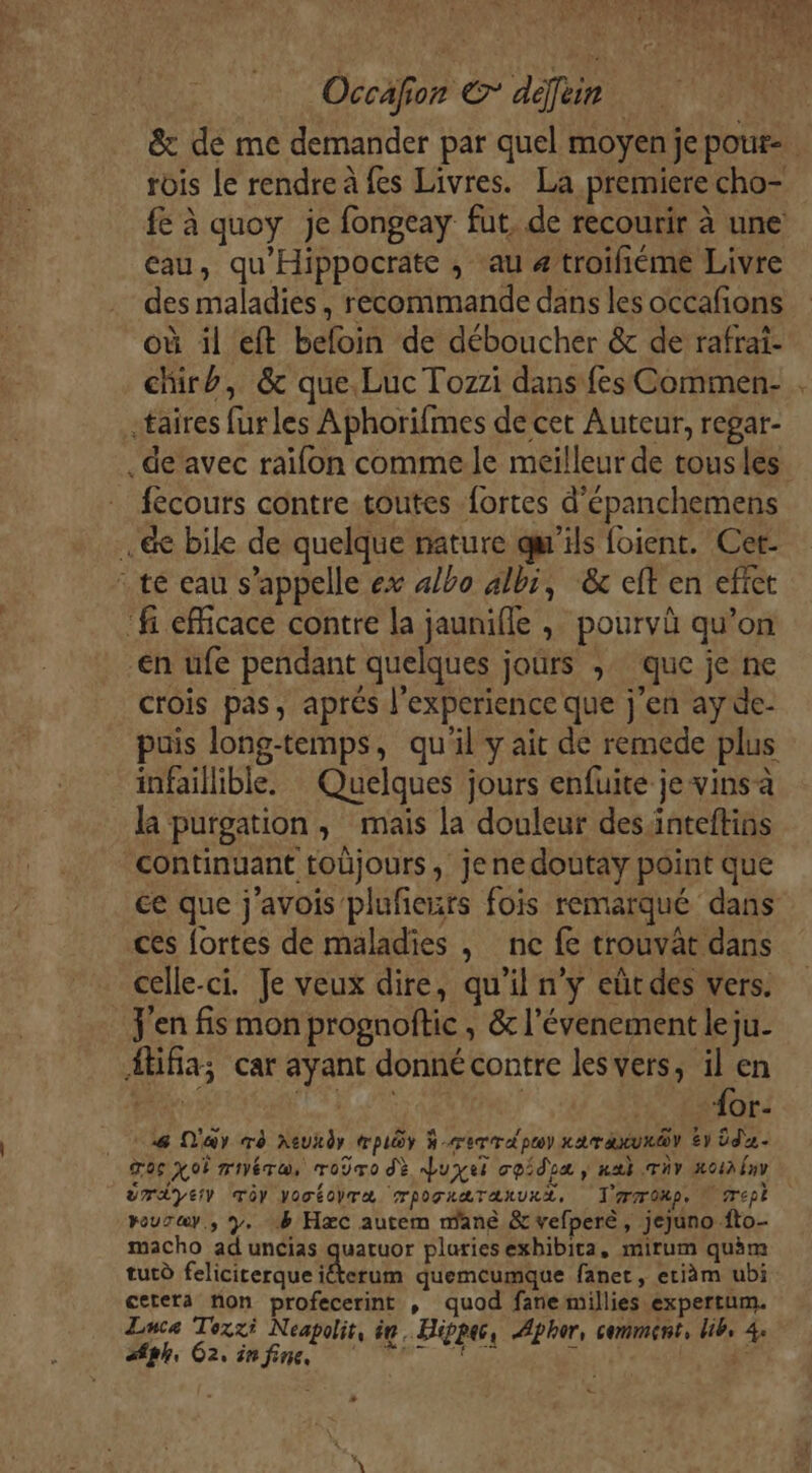 &amp; dé me demander par quel moyen je pour rois le rendre à fes Livres. La premiere cho- fe à quoy je fongeay fut. de recourir à une eau, qu'Hippocrate , au 4 troifiéme Livre des maladies, recommande dans les occafions où il eft beloin de déboucher &amp; de rafrai- chirb, &amp; que Luc Tozzi dans fes Commen- . «taires furles Aphorifmes de cet Auteur, regar- .de’ avec raïifon comme le meilleur de tousles. fécours contre toutes fortes d'épanchemens ..&amp; bile de quelque nature qu'ils foient. Cet- : te eau s’appelle ex 4/bo albi, ‘&amp; eft en effet fi efficace contre la jaunifle , pourvû qu’on €n ufe pendant quelques jours ;. que je ne crois pas, aprés l'experience que j'en ay de- puis long-temps, qu'il y ait de remede plus infaillible. Quelques jours enfuite je vins a la purgation , mais la douleur desinteftins continuant toûjours , jenedoutay point que ce que j'avois plufenrs fois remarqué dans ces fortes de maladies , nc fe trouvât dans celle-ci. Je veux dire, qu’il n’y eût des vers. jen fis mon prognoftic , &amp; l’évenement le ju. Ætifia; car ayant donné contre lesvers, il en Etre LAURE “or. 28 Day rè Xeukdy œpiôr à -rerrapoy xaraxu@ E1 Üd- go XoË mére, Toro dè duyei cpidoa , nab Tv Ho41h Env urdyeiy Ty vocéobra rporræTanuxx, T'ronp, N'Trepl pourey., y, 1 Hæc autem mané &amp;vefperè, jejuno fto- macho ad uncias quatuor pluies exhibica, mirum quèm tutù felicirerque iéterum quemcumque fanet, etiäm ubi cetera non profecerint , quod fane millies expertum. Luca Toxzi Neapolit, êe, Hippac, Æphor, comment, lib, 4. Stph, Czsinfine ‘ T7 JEANS + Ce e