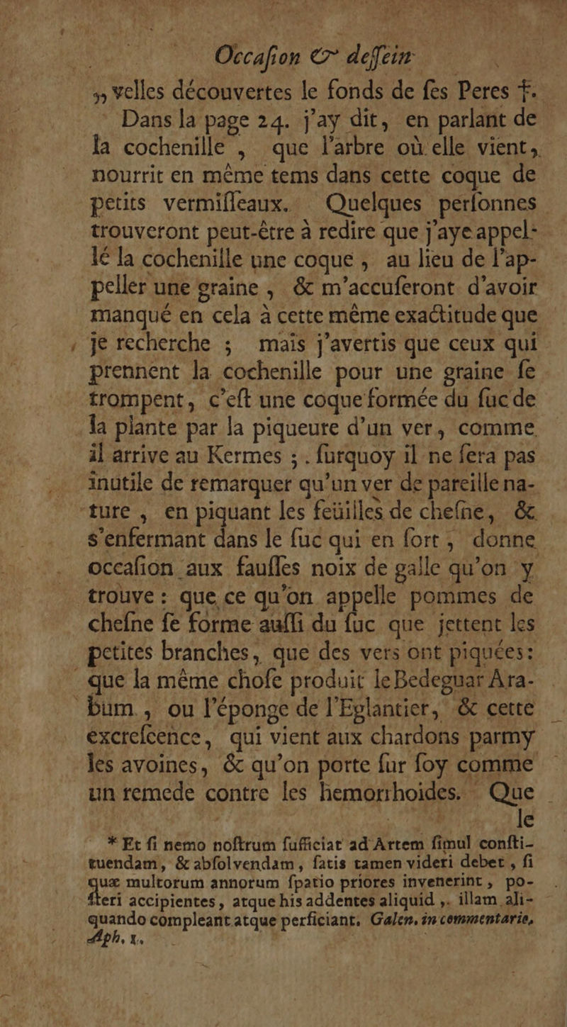 =. Dans la page 24. j'ay dit, en parlant de nourrit en même tems dans cette coque de petits vermifleaux. Quelques perfonnes trouveront peut-être à redire que j'ayeappel: 1é la cochenille une coque, au lieu de l’ap- peller une graine , &amp; m’accuferont d’avoir je recherche ; maïs j’avertis que ceux qui prennent la cochenille pour une graine fe trompent, c’eft une coque formée du fuc de il arrive au Kermes ; . furquoy il ne fera pas inutile de remarquer qu’un ver de pareille na- s’enfermant dans le fuc qui en fort, donne trouve : que ce qu'on appelle pommes de chefne fe forme aufli du fuc que jettent les petites branches, que des vers ont piquées: les avoines, &amp; qu’on porte fur foy comme un remede contre les hemorrhoides. Que | 71150 le * Et fi nemo noftrum fuficiat ad Artem fimul confti- tuendam, &amp;abfolvendam, fatis tamen videri debet , fi quæ multorum annorum fpatio priores invenerint, po- eri accipientes, atque his addentes aliquid ,. illam aji- Ta compleant atque perficiant, Galen, in commentarie, p ° Xe : 1