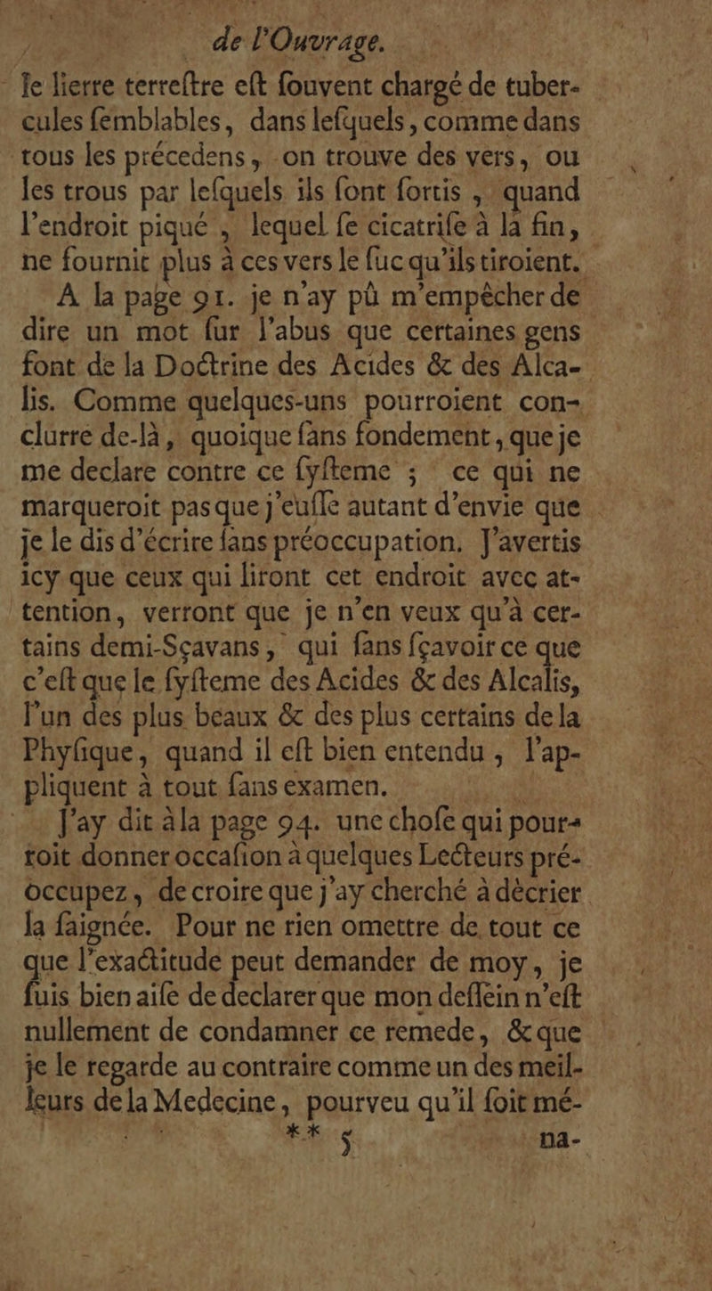 Je lierre terreftre eft fouvent charoé de tuber- cules femblables, dans lefquels, comme dans tous les précedens, on trouve des vers, ou les trous par lefquels ils font fortis , quand l'endroit piqué ; lequel fe cicatrile à la fn, ne fournit plus à ces vers le fucqu'ilstiroient. À la page or. je n’ay pù m’empècher de dire un mot fur l’abus que certaines gens font de la Doctrine des Acides &amp; des Alca lis. Comme quelques-uns pourroient con- clurre de-là ,: quoique fans fondement , que je me declare contre ce fyfteme ; ce qui ne marqueroit pas que j'eufle autant d’envie que je le dis d'écrire fans préoccupation. J'avertis icy.que ceux qui liront cet endroit avec at- tention, verront que je n’en veux qu’à cer- tains demi-Sçavans, qui fans fçavoir ce que c’eft que le fyfteme des Acides &amp; des Alcalis, l’un des plus beaux &amp;c des plus certains dela Phyfique, quand il eft bien entendu , l’ap- pliquent à tout fans examen. RME Jay dit ala page 94. une chofe qui pours toit donner occafion à quelques Lecteurs pré: occupez, de croire que j'ay cherché à décrier la faignce. Pour ne rien omettre de tout ce ue l'exactitude peut demander de moy, je fs bien aile de declarer que mon deffein n’eft nullement de condamner ce remede, &amp;que je le regarde au contraire comme un des meil- leurs de la Medecine, pourveu qu’il foitmé- | FL k *X $ na-