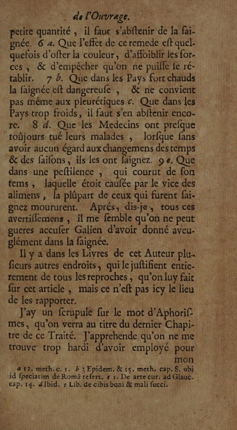 petite quantité , il faut s’abftenir de Ja faï- gnée. 6 4. Que l'effet de ceremede eft quel- quefois d'ofter la couleur, d’affoiblir les for- ces ,; &amp; d'empêcher qu’on ne puille fe ré- tablir, 7 4. Que dans les Pays fort chauds la faignée eft dangereufe , &amp; ne convient pas Même aux pleurériques c. Que dans les Pays trop froids, ‘il faut s'en abftenir enco- re. 8 d. Que les Médecins ont prefque _toüjours tué leurs malades , lorfque fans avoir aucun égard aux changemens destemps &amp; des faifons ; ils les ont faignez. 9 e. Que dans une peftilence , qui courut de fon tems, laquelle étoit caufée par le vice des alimens , la plüpart de ceux qui furent fai- onez moururent. Aprés, dis-je, tous ces avertiflemens , il me femble qu’on ne peut gucres accufer Galien d’avoir donné aveu- olément dans la faignée. FRE Ily a dans les Livres de cet Auteur plu fieurs autres endroits, qui le juftifient entie- rement de tous leSreproches, qu’on luy fait fur cet article , mais ce n’eft pas icy le lieu de les rapporter. Jay un fcrupule fur Le mot d’Aphorif mes, qu'on verra au titre du dernier Chapi- tre de ce Traité. J’apprehende qu’on ne me trouve trop hardi d’avoir employé pour ie à | mon | &amp; 12: meth.c. 1. 4 3 Epidem, &amp; 15, meth. cap.8. ubi id fpeciatim de Romä refert. e 1. De arte cur. ad Glauc. cap. 14, dIbid, e Lib. de cibisboni &amp; mali fucci,