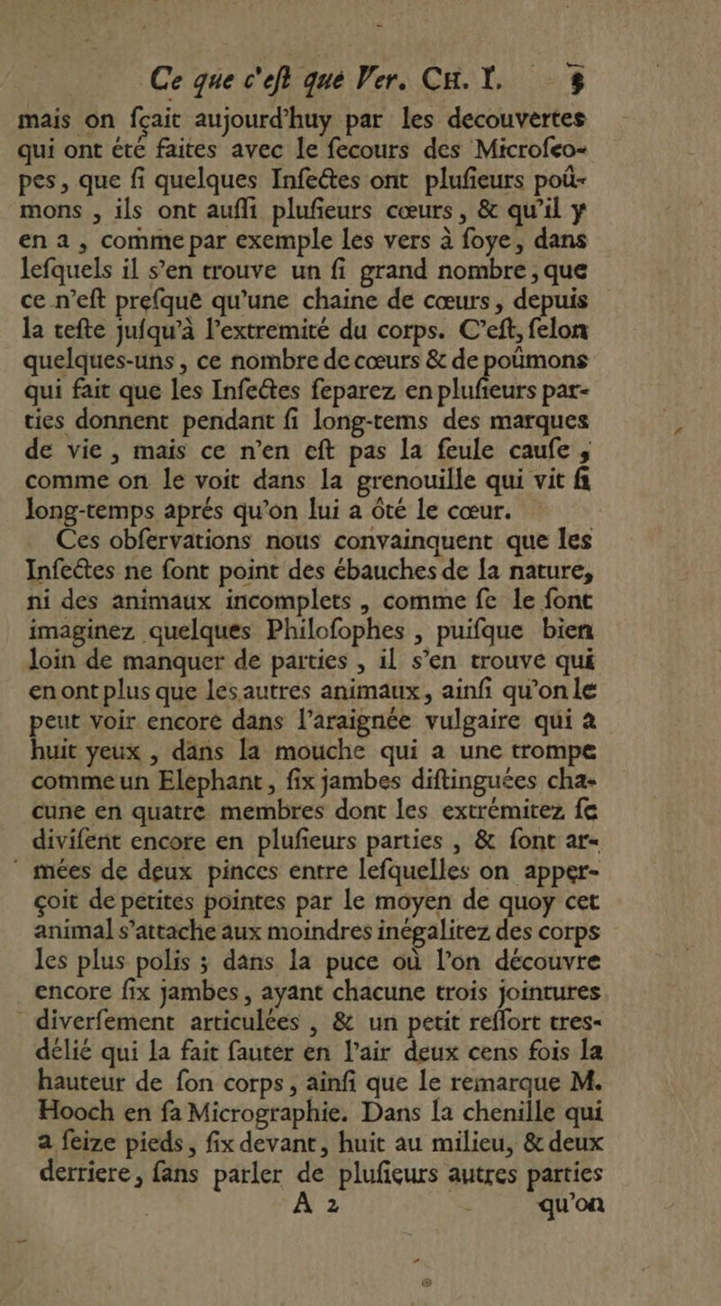 mais on fçait aujourd'huy par les decouvèrtes qui ont été faites avec le fecours des Microfeo- pes, que fi quelques Infeétes ont plufieurs poù- mons , ils ont aufli plufeurs cœurs, &amp; qu’il y en a, comme par exemple les vers à foye, dans lefquels il s’en trouve un fi grand nombre , que ce n’eft prefque qu’une chaine de cœurs, depuis la tefte jufqu’à l’extremité du corps. C’eff, felon quelques-uns , ce nombre de cœurs &amp; de poùmons qui fait que les Infectes feparez en plufieurs par- ties donnent pendant fi long-tems des marques de vie , mais ce n’en eft pas La feule caufe , comme on le voit dans la grenouille qui vit f Jong-temps aprés qu'on lui a ôté le cœur. Ces obfervations nous convainquent que les Infeétes ne font point des ébauches de [a nature, ni des animaux incomplets , comme fe le font imaginez quelques Philofophes , puifque bien Join de manquer de parties , il s’en trouve qué enont plus que lesautres animaux, ainfi qu’onle peut voir encore dans l’araignée vulgaire qui à huit yeux , dans la mouche qui a une trompe comme un Elephant, fix jambes diftinguées cha» cune en quatre membres dont les extrémitez fe divifent encore en plufeurs parties , &amp; font ar- ” mées de deux pinces entre lefquelles on apper- çoit de petites pointes par le moyen de quoy cet animal s’attache aux moindres inégalitez des corps les plus polis ; dans la puce où l’on découvre encore fix jambes, ayant chacune trois jointures diverfement articulées , &amp; un petit reflort tres- délié qui La fait fauter en l'air deux cens fois la hauteur de fon corps, ainfi que le remarque M. Hooch en fa Micrographie. Dans [a chenille qui a feize pieds, fix devant, huit au milieu, &amp; deux derriere, fans parler de plufeurs autres parties À 2 ù qu’on