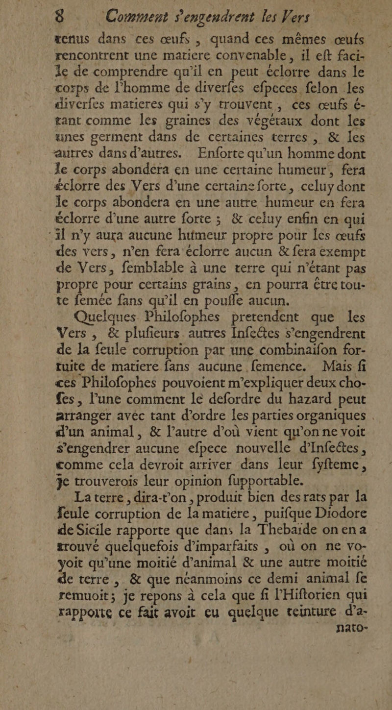 æcnus dans ces œufs , quand ces mêmes œufs rencontrent une matiere convenable, il eft faci- le de comprendre qu’il en peut éclorre dans le corps de l’homme de diverfes efpeces felon les diverfes matieres qui s’y trouvent, ces œufs é- gant comme les graines des végétaux dont les unes germent dans de certaines terres , &amp; les autres dans d’autres. Enforte qu’un homme dont Je corps abondéra en une certaine humeur’, fera £clorre des Vers d’une certaine forte, celuy dont le corps abondera en une autre humeur en fera éclorre d'une autre forte ; &amp; celuy enfin en qui ‘il n’y aura aucune humeur propre pour les œufs des vers, n’en fera éclorre aucun &amp; fera exempt de Vers, femblable à une terre qui n'étant pas propre pour certains grains, en pourra être tou- te femée fans qu'il en poufle aucun. Quelques Philofophes pretendent que les Vers, &amp; plufeurs autres Infe&amp;tes s’engendrent de la feule corruption par une combinaifon for- tuite de matiere fans aucune femence. Mais fi ces Philofophes pouvoient m'expliquer deux cho- fes, l’une comment le defordre du hazard peut arranger avéc tant d'ordre les parties organiques . d’un animal, &amp; l’autre d’où vient qu’on ne voit s’engendrer aucune efpece nouvelle d’Infeétes, comme cela devroit arriver dans leur fyfteme, 3e trouverois leur opinion fupportable. ex Laterre , dira-von , produit bien des rats par la feule corruption de la matiere, puifque Diodore de Sicile rapporte que dans la Thebaïde onena trouvé quelquefois d’imparfaits , où on ne vo- yoit qu’une moitié d'animal &amp; une autre moitié de terre , &amp; que néanmoins ce demi animal fe remuoit; je repons à cela que fi l’'Hiforien qui rapporte ce fait avoit eu quelque ceinture d’a- nato-