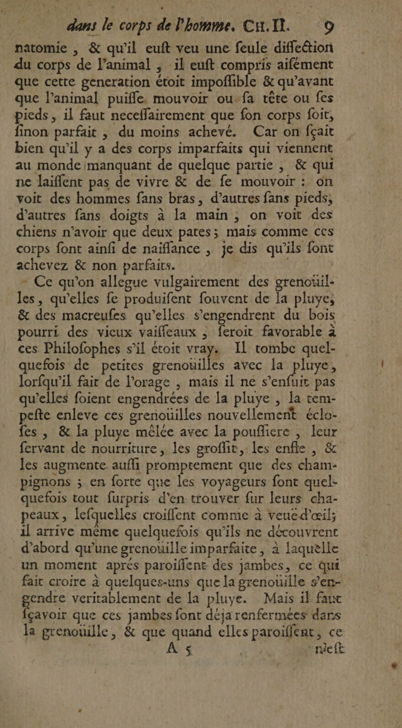 natomie , &amp; qu'il euft veu une feule diffeétion du corps de l’animal ; il euft compris aifement que cette generation étoit impoñlible &amp; qu'avant que l'animal puifle. mouvoir ou-fa tête ou fes pieds, il faut neceffairement que fon corps foit, finon parfait | du moins achevé. Car on fçait bien qu’il y a des corps imparfaits qui viennent au monde manquant de quelque partie ,; &amp; qui ne laïflent pas de vivre &amp; de fe mouvoir : on voit des hommes fans bras, d’autres fans pieds, d’autres fans doigts à la main , on voit des chiens n'avoir que deux pates; mais comme ces corps font ainfi de naïflance , je dis qu'ils font achevez &amp; non parfaits. * Ce qu'on allegue vulgairement des grenouil- les, qu’elles fe produifent fouvent de Ia pluyes &amp; des macreufes qu’elles s’engendrent du bois pourri des vieux vaifleaux , feroit favorable à ces Philofophes s’il étoit vray: IL tombe quel- quefois de petites grenouilles avec la pluye, lorfqu’il fair de Porage , mais il ne s'enfuit pas qu’elles foient engendrées de la pluye , la tem- pefte enleve ces grenouilles nouvellement éclo- fes , &amp; la pluye mêlée avec la poufliere , leur fervant de nourriture, les groflit,. les enfle , &amp; les augmente aufli promptement que des cham- pignons ; en forte que les voyageurs font quel- quefois tout furpris d'en trouver fur leurs cha- peaux, lefquelles croiflent comme à veued'æil; il arrive même quelquefois qu’ils ne découvrent d’abord qu’une grenouille imparfaite, à laquèlie un moment aprés paroiflent des jambes, ce qui fait croire à quelques-uns que la grenouille s’en- gendre veritablement de la pluye. Mais if faut fçavoir que ces jambes font déja renfermees dans ka grenouille, &amp; que quand elles paroifent, ce A $ rer