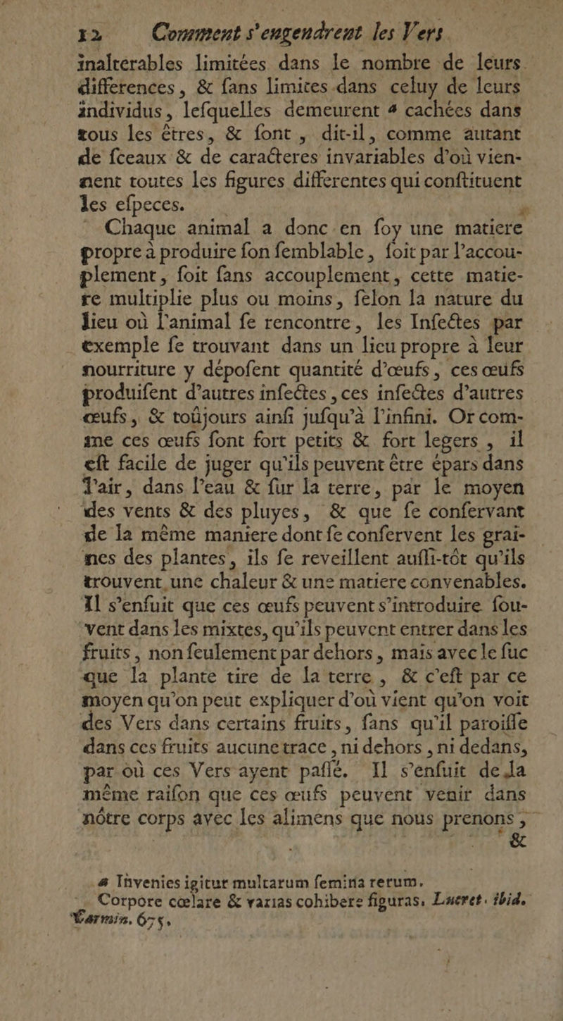 inalterables limitées dans le nombre de leurs differences , &amp; fans limites-dans celuy de leurs individus, lefquelles demeurent 4 cachées dans tous les êtres, &amp; font, dit-il, comme autant de fceaux &amp; de caracteres invariables d’où vien- nent toutes Les figures differentes qui conftituent lés:elpecess 1 $ Chaque animal a donc.en foy une matiere propre à produire fon femblable, foit par l’accou- plement, foit fans accouplement, cette matie- re multiplie plus ou moins, felon la nature du lieu où l'animal fe rencontre, les Infeétes par exemple fe trouvant dans un licu propre à leur nourriture y dépofent quantité d'œufs, ces œufs produifent d’autres infeétes ,ces infectes d’autres œufs, &amp; toüjours ainfi jufqu’à l'infini. Or com- me ces œufs font fort petits &amp; fort legers , il €ft facile de juger qu'ils peuvent être épars dans J'air, dans Peau &amp; fur la terre, par le moyen des vents &amp; des pluyes, &amp; que fe confervant ge la même maniere dont fe confervent les grai- nes des plantes, ils fe reveillent aufli-tôt qu'ils trouvent,.une chaleur &amp; une matiere convenables. Xl s’enfuit que ces œufs peuvent s’introduire fou- vent dans les mixtes, qu’ils peuvent entrer dans les fruits, non feulement par dehors, maïs avec le fuc que la plante tire de fa terre, &amp; c’eft par ce moyen qu’on peut expliquer d’où vient qu’on voit des Vers dans certains fruits, fans qu'il paroifle dans ces fruits aucunetrace , ni dehors , ni dedans, par où ces Vers ayent pañlé, Il s'enfuit dela même raifon que ces œufs peuvent venir dans nôtre corps ayec les alimens que nous prenons, DRRTTÈVE 4 a Tüvenies igitur mulrarum femina rerum. Corpore cœlare &amp; varias cohibere figuras, Lueret. ibid. Varmin, 675,