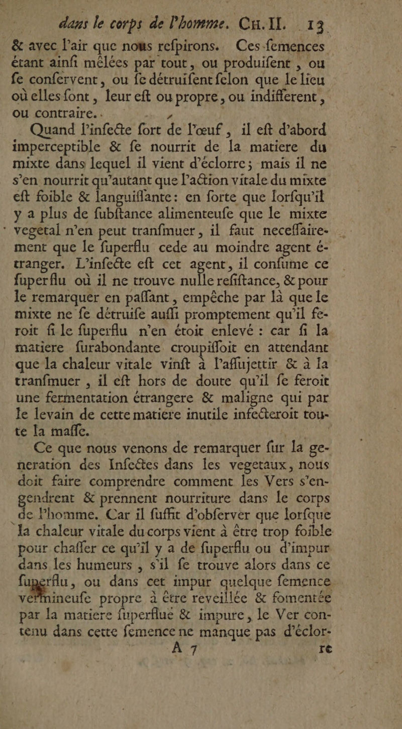 &amp; avec l'air que nows refpirons. Ces-femences étant ainfi mêlées par tout, ou produifent , ou fe confervent, ou fe détruifentfelon que lelieu où elles font , leur eft ou propre, ou indifferent, ou contraire. / Quand linfecte fort de l'œuf, il eft d’abord imperceptible &amp; fe nourrit de la matiere du mixte dans lequel il vient d’éclorre; mais il ne s’en nourrit qu'autant que l’aétion vitale du mixte eft foible &amp; languiflante: en forte que Iorfqu’il y a plus de fubftance alimenteufe que le mixte * vegetal n’en peut tranfmuer , il faut neceffaire- … ment que le fuperflu cede au moindre agent é- tranger. L’infeéte eft cet agent, il confume ce fuperflu où il ne trouve nulle refiftance, &amp; pour le remarquer en pañfant , empêche par là que le mixte ne fe détruife aufli promptement qu’il fe- roit file fuperflu n’en étoit enlevé : car fi la matiere furabondante croupifloit en attendant que la chaleur vitale vinft à l’aflujettir &amp; à Îa tranfmuer , il eft hors de doute qu’il fe feroit une fermentation étrangere &amp; maligne qui par le levain de cette matiere inutile infecteroit tou- te la maffc. : ME Ce que nous venons de remarquer fur la ge- neration des Infeétes dans les vegetaux, nous doit faire comprendre comment les Vers s’en- gendrent &amp; prennent nourriture dans le corps _de homme. Car il fufft d’obferver que lorfque la chaleur vitale du corps vient à être trop foible pour chafler ce qu’il y a de fuperflu ou d’impur dans les humeurs , s'il fe trouve alors dans ce fuperflu, ou dans cet impur quelque femence. vincute propre à étre reveillée &amp; fomentée par la matiere fuperflue &amp; impure, le Ver con- tenu dans cette femence ne manque pas d’éclor-