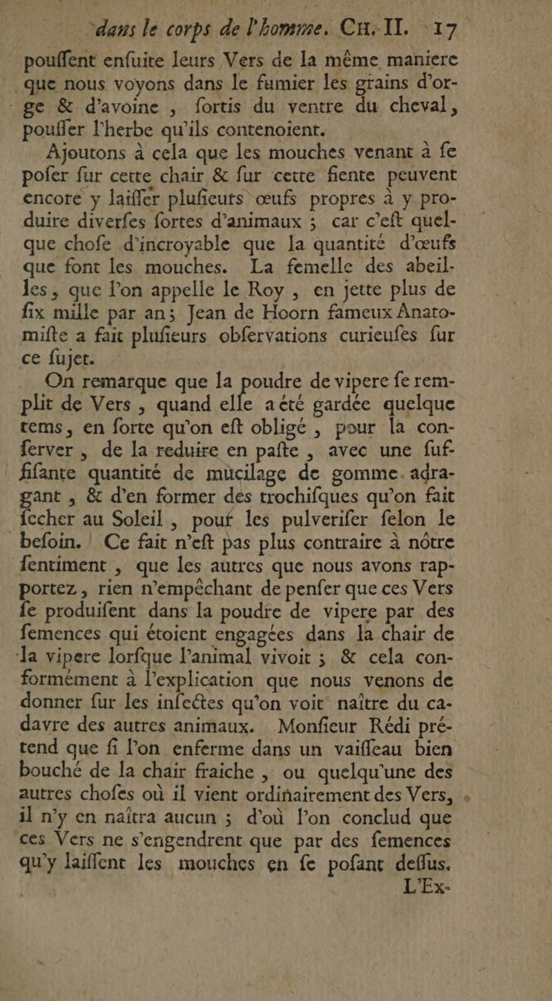 pouffent enfuite leurs Vers de la même maniere .que nous voyons dans le fumier les grains d’or- ge &amp; d'avoine , fortis du ventre du cheval, pouñler l'herbe qu’ils contenoient. Ajoutons à cela que les mouches venant à fe pofer fur cette chair &amp; fur cette fiente peuvent encore y laïfler plufieuts œufs propres à y pro- duire diverfes fortes d'animaux ; car c’eft quel- que chofe d’incroyable que la quantité d'œufs que font les mouches. La femelle des abeil- les, que l’on appelle le Roy , en jette plus de fix mille par an; Jean de Hoorn fameux Anato- mifte a fait plufieurs obfervations curieufes fur ce fujet. .… On remarque que la poudre de vipere fe rem- plit de Vers , quand elfe acté gardée quelque tems, en forte qu'on eft obligé , pour la con- ferver , de la reduire en paîte , avec une fuf fifante quantité de muücilage de gomme. adra- gant , &amp; d'en former dés trochifques qu’on fait fccher au Soleil , pouf les pulverifer felon le befoin. Ce fait n’eft pas plus contraire à nôtre fentiment , que les autres que nous avons rap- portez, rien n’empêchant de penfer que ces Vers fe produifent dans la poudre de vipere par des femences qui étoient engagées dans la chair de ‘la vipere lorfque l'animal vivoit ; &amp; cela con- formément à l'explication que nous venons de donner fur les infeétes qu’on voit naître du ca- davre des autres animaux. Monfieur Rédi pré- tend que fi lon enferme dans un vaifleau bien bouché de la chair fraiche | ou quelqu'une des autres chofes où 1l vient ordiñairement des Vers, il n’y en naïîtra aucun ; d’où l’on conclud que ces Vers ne s’engendrent que par des femences qu'y laiffent les mouches en fe pofant deflus. L'Ex-