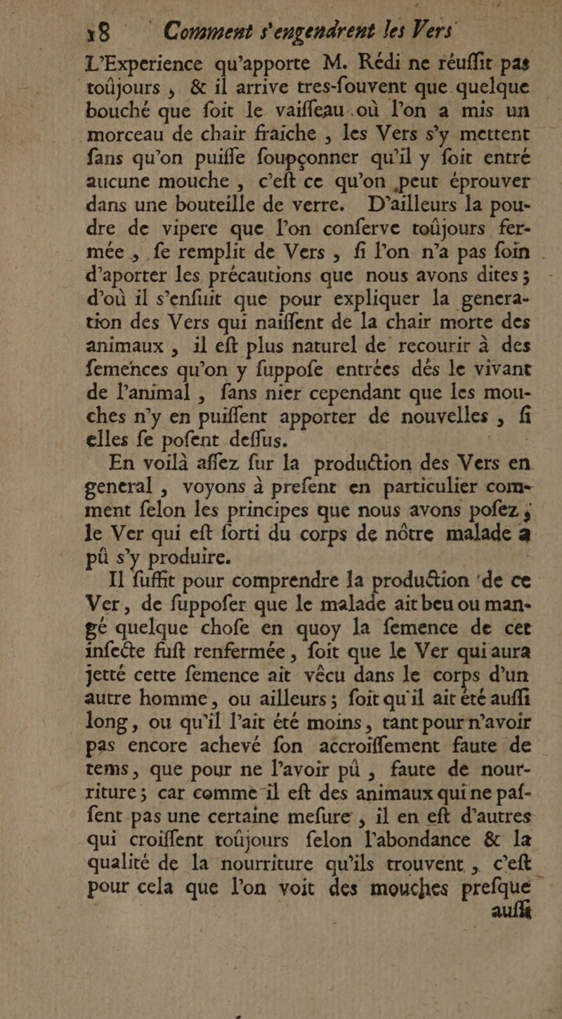 L’Experience qu’apporte M. Rédi ne réuffit pas toûjours , &amp; il arrive tres-fouvent que quelque bouché que foit le vaifleau.où l’on à mis un morceau de chair fraiche , les Vers s’y mettent fans qu’on puifle foupçonner qu’il y foit entré aucune mouche , c’eft ce qu’on peut éprouver dans une bouteille de verre. D'ailleurs la pou- dre de vipere que l’on conferve toüjours fer- mée , fe remplit de Vers , fi l’on n’a pas foin | d’aporter les précautions que nous avons dites ; d’où il s’enfuit que pour expliquer la genera- tion des Vers qui naïflent de la chair morte des animaux , il eft plus naturel de recourir à des femences qu’on y fuppofe entrées dés le vivant de lanimal , fans nier cependant que Îles mou- ches n’y en puiffent apporter de nouvelles , fi elles fe pofent deflus. | En voilà affez fur la produétion des Vers en general , voyons à prefent en particulier com- ment felon les principes que nous avons pofez ; le Ver qui eft forti du corps de nôtre malade a pü s’y produire. | Il fuffit pour comprendre la produétion 'de ce Ver, de fuppofer que le malade ait beu ou man- ge quelque chofe en quoy la femence de cer infeête fuft renfermée , foit que le Ver quiaura jetté cette femence ait vêcu dans le corps d'un autre homme, ou ailleurs; foit qu'il ait été auffi long, ou qu'il l’ait été moins, tant pourn’avoir pas encore achevé fon accroiflement faute de tems, que pour ne lavoir pü , faute de nour- riture; car comme il eft des animaux quine paf- fent pas une certaine mefure , il en eft d’autres qui croiflent toujours felon l'abondance &amp; la qualité de la nourriture qu’ils trouvent , c’eft ; pour cela que l’on voit des mouches RRNe