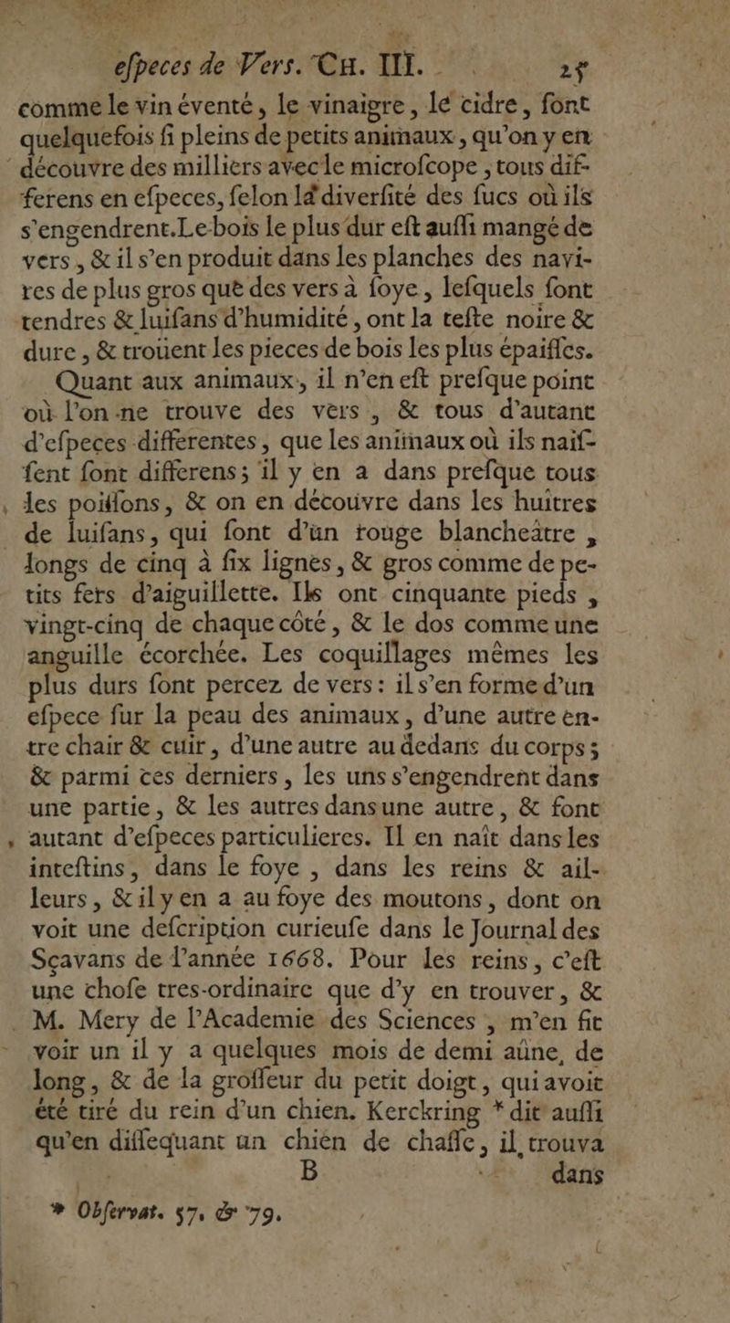 comme le vin éventé, le vinaigre, lé cidre, font quelquefois fi pleins de petits animaux, qu’on y en ferens en efpeces, felon Id'diverfité des fucs où ils s’engendrent.Le-bois le plus dur eft aufli mangé de vers, &amp; il s’en produit dans les planches des navi- res de plus gros que des vers à foye, lefquels font dure , &amp; trouent les pieces de bois les plus épaifles. Quant aux animaux, il n’en eft prefque point où l’on ne trouve des vers, &amp; tous d'autant d’efpeces differentes, que Les animaux où ils naïf fent font differens; il y en a dans prefque tous les poitlons, &amp; on en découvre dans les huitres de luifans, qui font d’ün rouge blancheître , Jongs de cinq à fix lignes, &amp; gros comme de pe- tits fers d’aiguillette. Ils ont cinquante pieds , vingt-cinq de chaque côté, &amp; Le dos commeune anguille écorchée. Les coquillages mêmes les plus durs font percez de vers: ils’en formed’un efpece fur la peau des animaux, d’une autre en- tre chair &amp; cuir, d’une autre au dedans du corps; &amp; parmi ces derniers, les uns s’engendrent dans une partie, &amp; les autres dansune autre, &amp; fonc autant d’efpeces particulieres. Il en naît dansles inteftins, dans le foye , dans les reins &amp; ail- leurs, &amp;ilyen a au foye des moutons, dont on voit une defcription curieufe dans le Journal des Sçavans de l’année 1668. Pour les reins, c’eft une chofe tres-ordinaire que d’y en trouver, &amp; voir un il y a quelques mois de demi aûne, de long, &amp; de la groffeur du petit doigt, quiavoit été tiré du rein d’un chien. Kerckring *dit'aufñi qu'en diffequant un chien de chañe, il trouva ar dans % Obfervat. 57, &amp; 79,