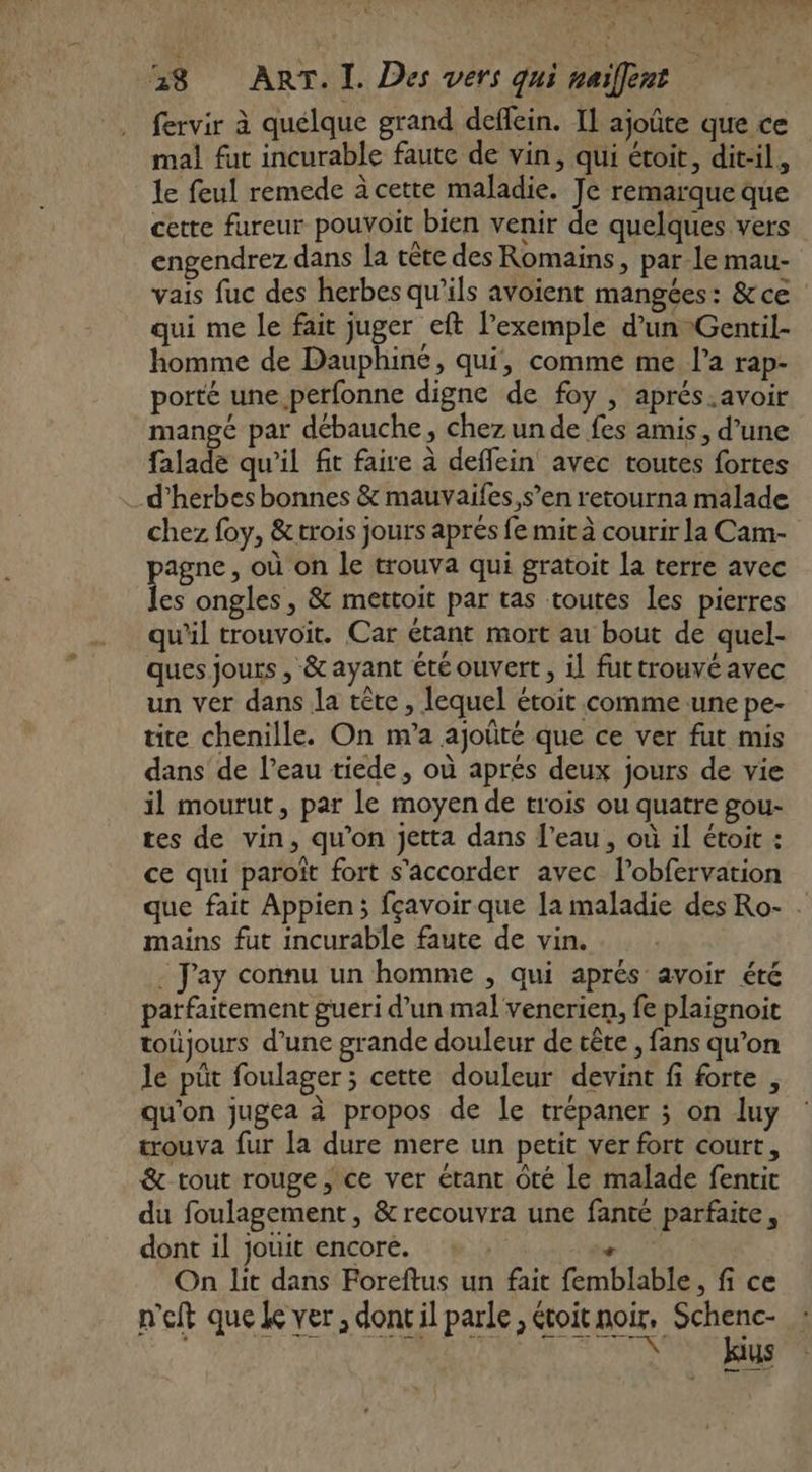 : fervir à quélque grand deffein. Il ajoûte que ce mal fut incurable faute de vin, qui étoit, dit-il, le feul remede à cette maladie. Je remarque que cette fureur pouvoit bien venir de quelques vers engendrez dans la tête des Romains, par le mau- vais fuc des herbes qu’ils avoient mangées: &amp;ce qui me le fait juger eft l’exemple d’un Gentil- homme de Dauphiné, qui, comme me l’a rap- porté une perfonne digne de foy , aprés.avoir mangé par débauche, chez un de fes amis, d’une falade qu'il fit faire à deffein avec toutes fortes chez foy, &amp;trois jours aprés fe mit à courir la Cam- agne, où on le trouva qui gratoit la terre avec Les ongles , &amp; mettoit par tas toutes les pierres qu'il trouvoit. Car étant mort au bout de quel- ques jours , &amp; ayant été ouvert, il futtrouvé avec un ver dans la tête, lequel étoit comme une pe- tite chenille. On m’a ajoûté que ce ver fut mis dans de l’eau tiede, où aprés deux jours de vie il mourut, par le moyen de trois ou quatre gou- tes de vin, qu’on Jetta dans l’eau, où il étoit : ce qui paroît fort s'accorder avec l’obfervation que fait Appien; fçavoir que la maladie des Ro- . mains fut incurable faute de vin. - Jay connu un homme , qui aprés avoir été parfaitement gueri d’un mal venerien, fe plaignoit toûjours d’une grande douleur de tête , fans qu’on le püt foulager ; cette douleur devint fi forte , qu'on jugea à propos de le trépaner ; on luy trouva fur la dure mere un petit ver fort court, &amp; tout rouge, ce ver étant Ôté le malade fenrit du foulagement, &amp; recouvra une fanté parfaite, dont il jouit encore. | S On lit dans Poreftus un fait femblable, fi ce n'eft que Le ver ; don il parle ; évoit noir, Schenc- kius