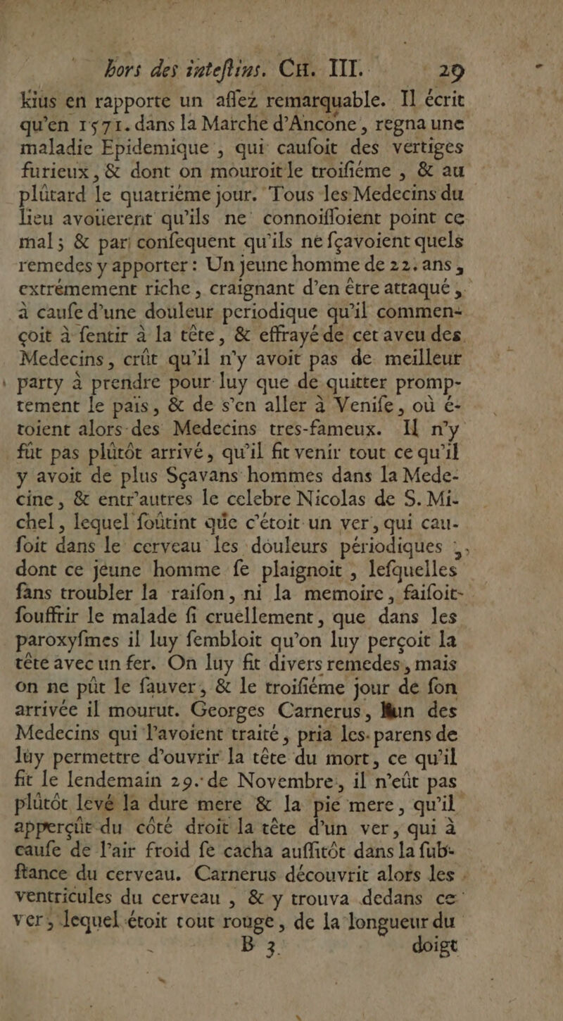 Kius en rapporte un aflez remarquable. Il écrit qu'en 1571. dans la Marche d’Ancone , regna une maladie Epidemique , qui caufoit des vertiges furieux , &amp; dont on mouroitle troifiéme , &amp; au plûtard le quatrième jour. ‘Tous les Medecins du lieu avouerent qu'ils ne connoïfloient point ce mal; &amp; par! confequent qu'ils né fçavoient quels remedes y apporter : Un jeune homme de 22.ans, extrémement riche , craignant d’en être attaqué , à caufe d’une douleur periodique qu’il commen: çoit à fencir à la tête, &amp; effrayéde cer aveu des Medecins, crût qu'il n’y avoit pas de meilleur party à prendre pour luy que de quitter promp- tement le pais, &amp; de s’en aller à Venife, où €- toient alors des Medecins tres-fameux. I ny für pas plutôt arrivé, qu’il fit venir tout ce qu’il y avoit de plus Sçavans hommes dans la Mede- cine, &amp; entr'autres le celebre Nicolas de S. Mi- chel , lequel foûtint que c'étoit-un ver, qui cau- foit dans le cerveau Îes douleurs périodiques :, dont ce jeune homme fe plaignoit , lefquelles fans troubler la raifon, ni la memoire, faifoit- fouffrir le malade fi cruellement, que dans les paroxyfmes il luy fembloit qu’on luy perçoit la tête avecun fer. On luy fit divers remedes:, mais on ne put le fauver, &amp; le troifiéme jour de fon arrivce il mourut. Georges Carnerus, Mun des Medecins qui lavoient traité, pria Les. parens de lüy permettre d'ouvrir la tête du mort, ce qu’il fit le lendemain 29. de Novembre, il n’eût pas plütôt levé la dure mere &amp; la pie mere, qu'il apperçüt du côté droit la tête d’un ver, qui à caufe de l'air froid fe cacha aufitot dans la fub:- ftance du cerveau. Carnerus découvrit alors les . ventricules du cerveau , &amp;y trouva dedans ce ver; lequel étoit tout rouge, de la longueur du &lt; B 3 doigt