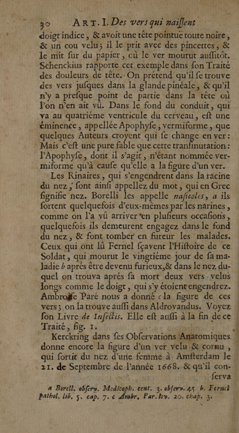 doigt indice, &amp; avoit une tête pointue toute noire, &amp; un cou velu; il le prit avec des pincettes ; &amp; le mit fur du papier, où le ver mourut auflitôt. Schenckius rapporte cet exemple dans {on Traité des douleurs de rête.: On prétend qu’il fe trouve des vers jufques dans la glande pinéale, &amp; qu’il n’y a prefque point de partie dans la tête où lon n’en ait vu. Dans.le fond du conduit, qui ya au quatriéme ventricule du cerveau, eft une éminence , appellée Apophyfe , vermiforme , que quelques Auteurs croyent qui fe change en ver: Mais c’eft une pure fable que cette tranfimutation: J'Apophyfe, dont il s’agit, n’étant nommée ver- miforme qu’à caufe qu'elle a la figure d’un ver. Les KRinaires, qui s’engendrent dans la racine du nez ; font ainfi appellez du mot, qui en Grec fignifie nez. Borelli les appelle zaficoles, a ils fortent quelquefois d’eux-mêmes par les narines , comme on l'a vü arriver *en plufeurs occafions , quelquefois ils demeurent engagez dans le fond du nez, &amp; font tomber en fureur les malades, Ceux qui ont lù Fernel fçavent l’Hiftoire de ce Soldat, qui mourut le vingtiéme jour de fa ma- . Jadie b aprés être devenu furieux,&amp; dans le nez du- quel on trouva aprés fa mort deux vers. velus longs comme le doigt , qui s’y étoientengendrez. Ambroÿfe Paré nous a donné «la figure de ces vers; on la trouve aufli dans Aldrovandus. Voyez fon Livre de Infeitis. Elle eft aufi à la fin dece Traité, fig. 1. | donne encore la figure d’un ver velu -8&amp; cornu , qui fortit du nez d’une femmé à Amfterdam le q x P. ferva 4 Borell. obferv. Mcdicoph. cent. 3. obferv. 45 b. Fernil Pathol, l56, $, cap. 7. c Ambr, Par.hv. 20, chap, 3.