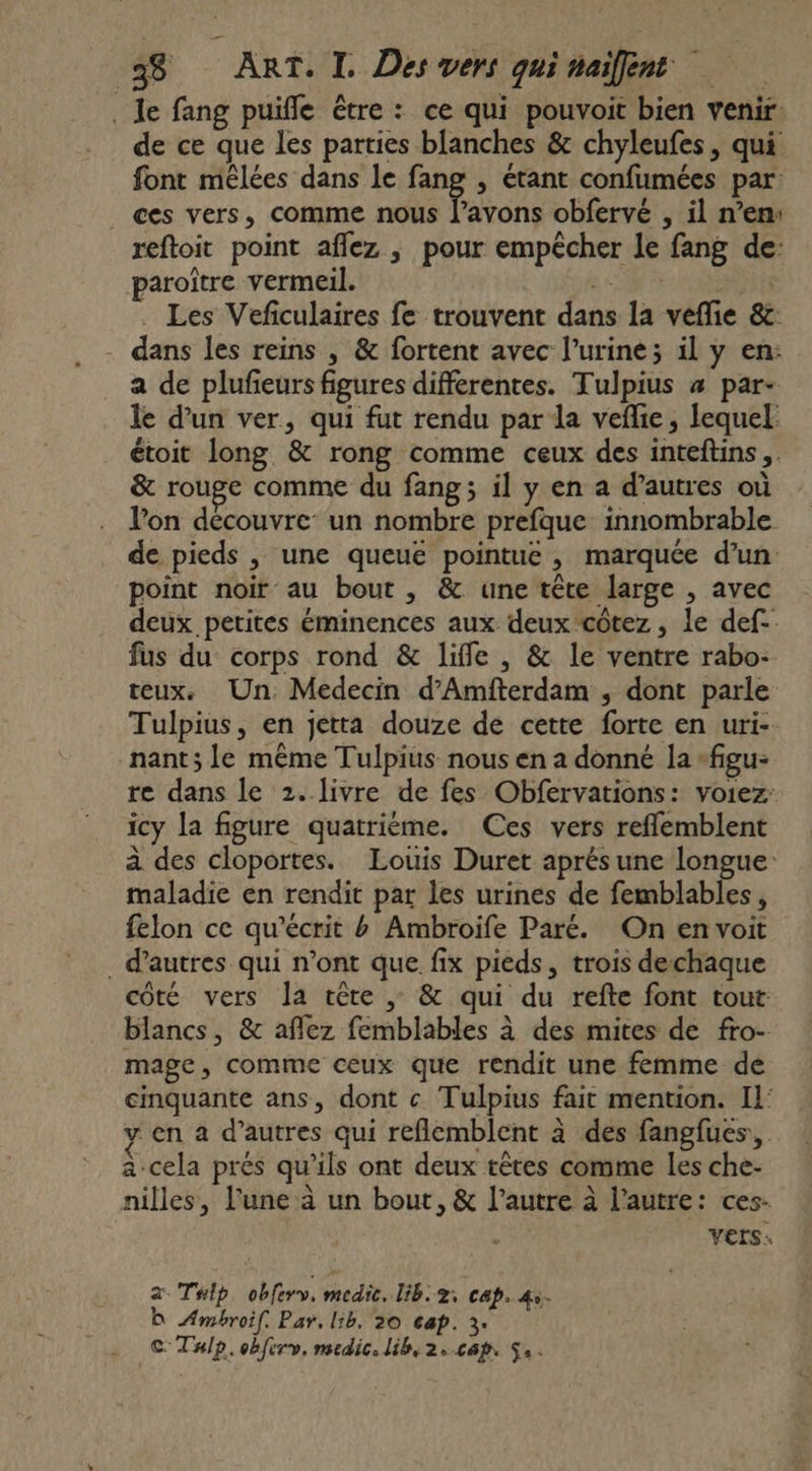 . Je fang puifle être : ce qui pouvoit bien venir de ce que les parties blanches &amp; chyleufes, qui font mêlées dans le fang , étant confumées par: ._ ces vers, comme nous l’avons obfervé , il n’en: reftoit point aflez ,; pour empêcher le fang de: paroître vermeil. CS | . Les Vefculaires fe trouvent dans la vefie &amp;c: - dans les reins , &amp; fortent avec l’urine; il y en: a de plufeurs figures differentes. Tulpius 4 par- le d’un ver, qui fut rendu par da veflie, lequel étoit long &amp; rong comme ceux des inteftins,. &amp; rouge comme du fang ; il y en a d’autres où l’on decouvre: un nombre prefque innombrable de pieds , une queuë pointue, marquée d’un point noir au bout , &amp; une tête large , avec deux petites éminences aux deux côtez , le def. fus du corps rond &amp; liffe , &amp; le ventre rabo- teux. Un. Medecin d’Amfterdam , dont parle Tulpius, en jetta douze de cette forte en uri- nant; le même Tulpius nous en a donné la -figu- re dans le 2.livre de fes Obfervations: voiez icy la figure quatrième. Ces vers reffemblent à des cloportes. Louis Duret aprés une longue: maladie en rendit par les urines de femblables, felon ce qu’écrit b Ambroife Paré. On en voit . d'autres qui n’ont que fix pieds, trois dechaque côté vers la tête ; &amp; qui du refte font tout: blancs, &amp; aflez femblables à des mites de fro- mage, comme ceux que rendit une femme de cinquante ans, dont c Tulpius fait mention. Il: y en a d’autres qui reflemblent à des fangfues, à-cela prés qu’ils ont deux têtes comme les che- nilles, l'une à un bout, &amp; l’autre à l’autre: ces: VEIS: 2 Tip obferv. medic. lib: z; cap. 45. D Æmbroif. Par, 1h. 30 cap. 3. © THlp.obferv, medic. lib, 2,.cap, S..