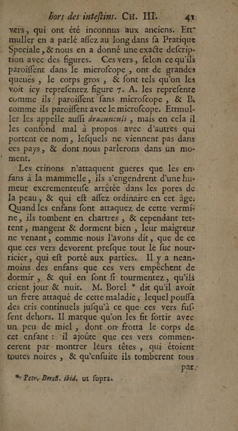 vers, qui ont été inconnus. aux anciens. Ett” muller en a parlé affez au long dans fa Pratique Speciale , &amp; nous en a donné une exacte defcrip- tion avec des figures. Cesvers, felon cequ'ils paroïflent dans le microfcope , ont de grandes queués , le corps gros , &amp; font tels qu'on les voit icy reprefentez figure 7. A. les reprefente comme ils! paroïffent fans microfcope , &amp; B. comme ils paroiffent avec le microfcope. Ettmul- ler les appelle aufli dracunculi , mais en cela il les confond mal à propos avec d’autres qui portent ce nom, lefquels ne viennent pas dans ces pays, &amp; dont nous parlerons dans un mo- ment. | Les crinons n’attaquent gueres que les en: fans à la mammelle, ils s’engendrent d’une hus meur excrementeufe arrêtée dans les pores de Ja peau, &amp; qui eft aflez ordinaire en cet âge: Quand les enfans font attaquez de cette vermi: ne, ils tombent en chartres , &amp; cependant tet- tent, mangent &amp; dorment bien , leur Det ne venant, comme:nous l’avons dit, que de ce que ces vers devorent. prefque tout le fuc nour- ricier, qui eft porté aux parties. Il y a nean- moins. des enfans que ces vers empêchent de dormir , &amp; qui en font fi: tourmentez, qu’ils crient jour &amp; nuit. M. Borel * dit qu'il avoit un frere attaqué de cette maladie; lequel pouffa des cris continucls jufqu’à ce que: ces vers fuf fent dehors. Il marque qu'on les fit fortir avec. un peu de miel , dont on: frotta le corps de cet enfant :- il ajoûte que ces vers commen:. cerent par- montrer léurs têtes , qui étoient-: toutes noires , &amp; qu’enfuite ils tomberent tous. | PRE %rPetr, Berck, ibid, ut fupra 5