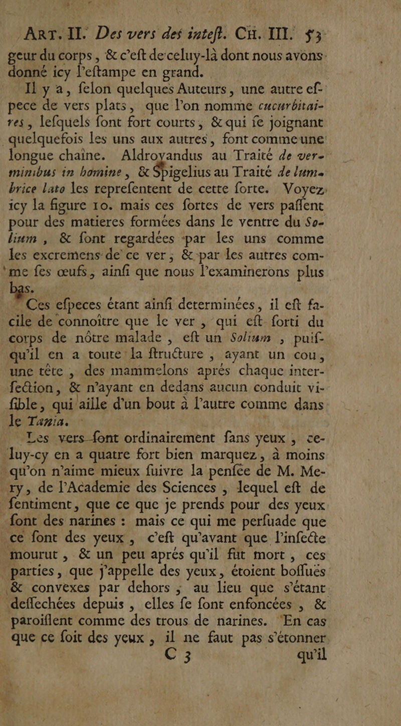 + LA ART. II. Des vers des inteft. CH. IIL. $3 geur du corps, &amp; c’eft de celuy-là dont nous avons: donné icy l’eftampe en grand. Il y a, felon quelques Auteurs, une autre ef. pece de vers plats, que l’on nomme cucurbitai- res, lefquels font fort courts, &amp; qui je joignant quelquefois les uns aux autres, font commeune longue chaine. Aldroyandus au Traité de ver- minibus in homine , &amp; Spigelius au Traité de lum. brice lato les reprefentent de cette forte. Voyez; icy la figure 10. mais ces fortes de vers pañlent pour des matieres formées dans le ventre du So- lium , &amp; font regardées -par les uns comme les excremens de’ ce ver; &amp;:par les autres com- me fes œufs, ainfi que nous l’examinerons plus Se ” Ces efpeces étant ainf determinées, il eft fa- cile de connoître que le ver , qui eft forti du corps de nôtre malade , eft un Soum , puif- qu'il en a toute! la ftruéture , ayant un cou, une tête , des mammelons aprés chaque inter- fection, &amp; n'ayant en dedans aucun conduit vi- fible, qui’aille d'un bout à l’autre comme dans le Tania. | Les vers {ont ordinairement fans yeux , ce- luy-cy en a quatre fort bien marquez, à moins - qu'on n'aime mieux fuivre la penfee de M. Me- y, de l’Academie des Sciences | lequel eft de _fentiment, que ce que je prends pour des yeux font des narines : mais ce qui me perfuade que ce font des yeux, c’eft qu'avant que l’infeéte mourut , &amp; un peu aprés qu'il füt mort, ces parties, que j'appelle des yeux, étoient boflués &amp; convexes par dehors ; au lieu que s’étant deffechées depuis , elles fe font enfoncées , &amp; paroiflent comme des trous de narines. ‘En cas que ce foit des yeux , il ne faut pas s'étonner