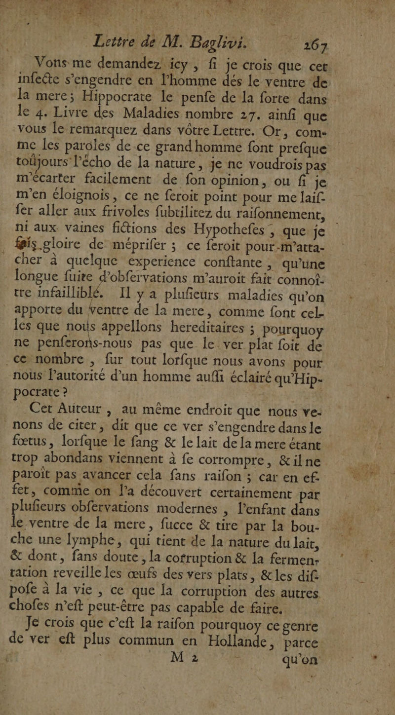 PAU Gr Lequée SNA EEE ER US NS | AU DES ReT RADAR EN US + + dé Ars dé M. Baglivi. | 267 infeéte s’engendre en l’homme dés le ventre de la mere; Hippocrate le penfe de la forte dans le 4. Livre des Maladies nombre 217. ainf que vous Île remarquez dans vôtre Lettre. Or, com- toûjours l'écho de la nature, je nc voudrois pas m'écarter facilement de fon opinion, ou fi je m'en éloignois, ce ne feroit point pour me laif. fer aller aux frivoles fubtilitez du raifonnement, ni aux. vaines fictions des Hypothefes ; que je is gloire de méprifer ; ce feroit pour-m’atta- cher à quelque experience conftante , qu’une longue fuire d’obfervations m’auroit fait connof- tre infailliblé. Il y a plufeurs maladies qu’on apporte du entre de la mere , comme font cel- les que pe appelons hereditaires ; pourquoy ne penferons-nous pas que le. ver plat foit de .c nombre , fur tout lorfque nous avons pour nous Pautorité d’un homme aufi éclairé qu'Hip- _pocrate ? | Cet Auteur , au même endroit que nous ve: nons de citer, dit que ce ver s’engendre dans le fœtus, lorfque le fang &amp; le lait de la mere étant trop abondans viennent à fe corrompre, &amp;ilne paroït pas avancer cela fans raifon ; car en ef. fet, comme on l’a découvert certainement par plufeurs obfervations modernes , l'enfant dans le-ventre de la mere, fucce &amp; tire par la bou- che une lymphe, qui tient de Ja nature du lair, &amp; dont, fans doute, la corruption &amp; la fermen: tation reveille les œufs des vers plats, &amp;les dif. pofe à la vie , ce que la corruption des autres chofes n’eft peut-être pas capable de faire, Je crois que c’eft la raifon pourquoy ce genre