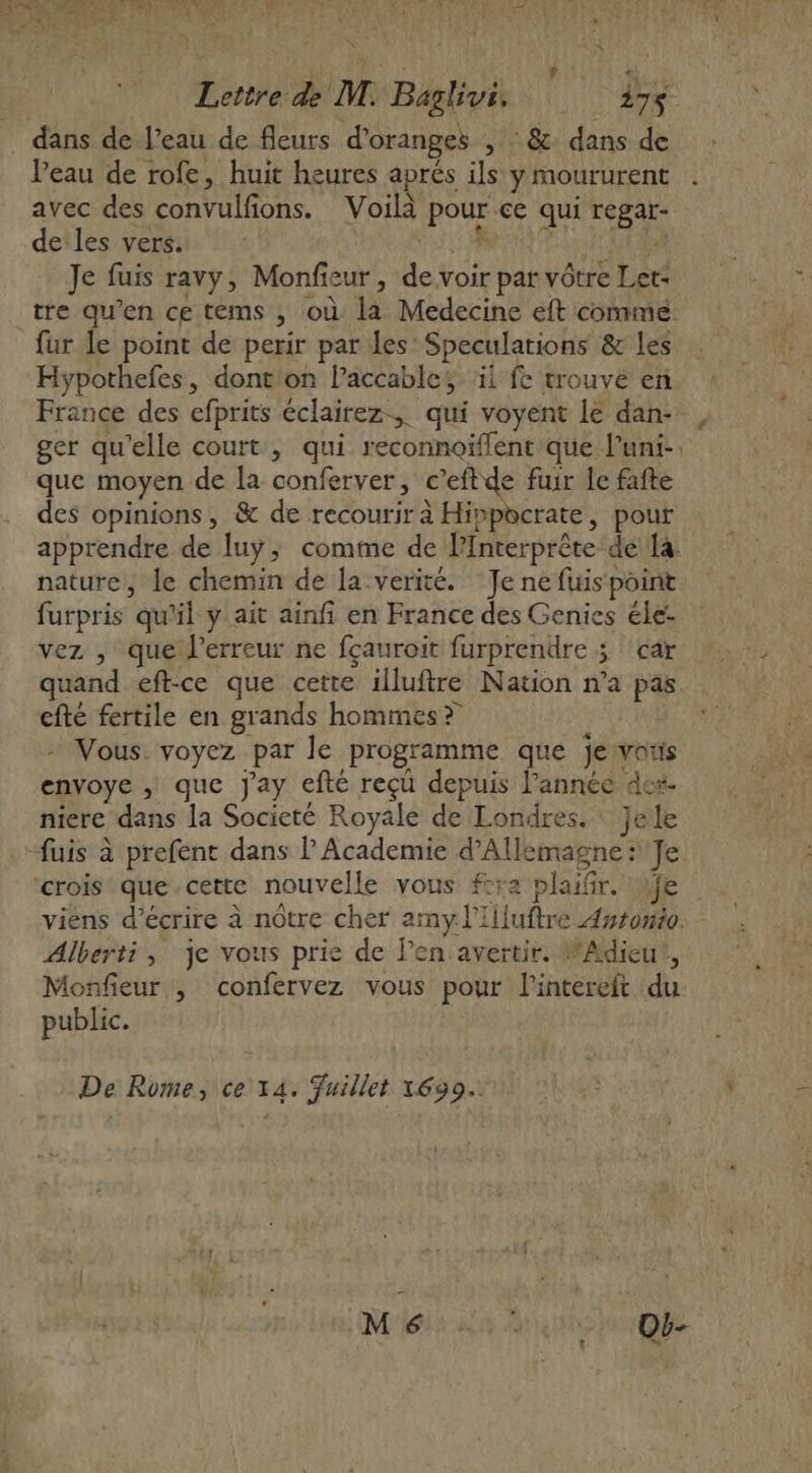 | i } | à Ke Lettre de M. Baghvi. 327$ . dans de l’eau de fleurs d’oranges , : &amp; dans de Veau de rofe, huit heures aprés ils y moururent . avec des convulfons. Voilà pour ce qui regar- de les vers. os AA AO Je fuis ravy, Monfieur, de voir par vôtre Let: tre qu’en ce tems ; où la Medecine eft commé fur le point de perir par les Speculations &amp; les Hypothefes, dont on l’accables il fe trouvé en France des efprits éclairez, qui voyent le dan- ger qu'elle court , qui. reconnoiflent que l’uni-. que moyen de [a conferver, c’eftde fuir le fafte des opinions, &amp; de recourir à Hippcrate, pour apprendre de luyÿ; comme de lInterprête de la: nature, le chemin de la verité. Je ne fuis point furpris qu'il y ait ainfi en France des Genies éle- vez , que l'erreur ne fçauroit furprendre 5 car quand eft-ce que certe illuftre Nation n’a pas. efté fertile en grands hommes? | &gt; Vous. voyez par le programme que jeswvotis envoye ; que Jay efté reçü depuis l’année des. niere dans la Societé Royale de Londres. Jele uis à prefent dans l Academie d'Allemagne: Je ‘crois que.cette nouvelle vous fcra plaifir. fe viens d'écrire à nôtre cher amy l'Illuftre Aysowio. Alberti, je vous prie de l’en avertir. “Adieu?, Monfieur , confervez vous pour lintereft du public. € De Rome, ce 14. Fuillet 1690.