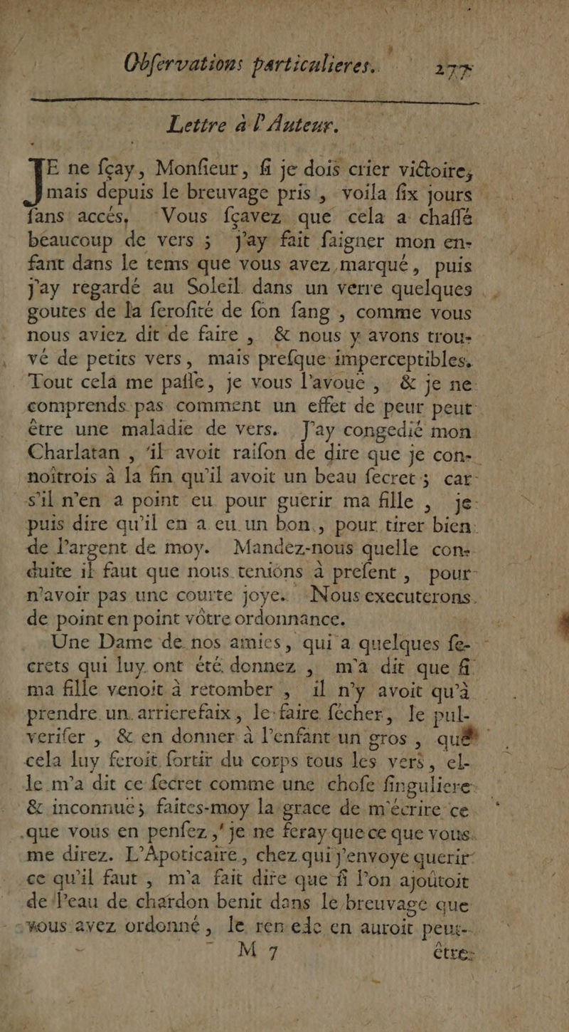 Lettre à l Auteur. E ne fçay, Monfieur, f je dois crier victoire, fans accés, ‘Vous fçavez que cela a chaffé beaucoup de vers ; Jay fait faigner mon en- fant dans le tems que vous avez marqué, puis goutes de la ferofité de fon fang , comme vous nous aviez dit de faire , &amp; nous y avons trou- vé de petits vers, mais prefque:imperceptibles. Tout cela me pafñle, je vous l'avoue , &amp; je ne: comprends pas comment un effet de peur peut: être une maladie de vers. J'ay congedié mon. noftrois à la fin qu'il avoit un beau fecret; car: sil n’en à point eu pour guérir ma fille | je- puis dire qu’il en a eu un bon., pour tirer bien: de l’argent de moy. Mandez-nous quelle con: duite ik faut que nous teniôns à prefent , pour- n'avoir pas unc courte joye. Nousexecuterons. de point en point vôtre ordonnance. Une Dame de nos amies, qui a quelques fe- crets qui luy. ont été donnez , m'a dit que f ma fille venoit à retomber , il n’y avoit qu’à prendre. un. arricrefaix, le:faire fécher, Je pul- cela luy feroit fortir du corps tous les vers, el. le m'a dit ce fecret comme une chofe finguliere. &amp; inconnue; faites-moy la grace de m'écrire ce me direz. L’Apoticaire, chez qui j'envoye querir- ce qu'il faut , m'a fait dire que $ l’on ajoûtoit de Peau de chardon benit dans le breuvagé que NN.