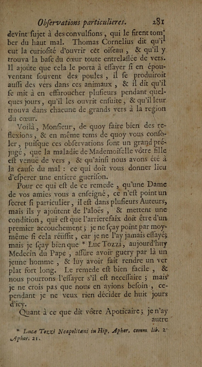 devint fujet à desconvulfions, qui le firenttom: ber du haut mal. Thomas Cornelius dit. qu'i eut la curiofité d'ouvrir cét oifeau, &amp; qu'il y. trouva La bafe du cœur toute entrelaflce de vers. Il ajoûte que cela le porta à effayer fi en épou- ventant fouvent des poules, il fe produiroit auffi des vers dans ces animaux , &amp; il dit qu’il fe mit à en effaroucher plufieurs pendant quel- ques jours, qu'il les ouvrit enfuite, &amp; qu'il léur trouva dans chacune de grands vers à la region du cœur. à ALES Voilà, Monfieur, de quoy faire bien des e- flexions, &amp; en même tems de quoy vous confù ler, puifque ces obfervations font un grand pré- jugé, que la maladie de Mademoifelle vôtre fille : eft venué de vers , &amp; qu’ainfi nous avons été à Ja caufe du mal: ce qui doit vous donner lieu. d’efperer une entiere gucrifon. Pour ce qui eft de ce remede , qu’une Dame de vos amies vous a enfeigné, ce n’eft pointun fecret fi parriculier , ileft dans plufieurs Auteurs, mais ils y ajoûtent de Paloës , &amp; mettent une condition, qui eft que l’arrierefaix doit être d'un premier accouchement ; je ne fçay point par moy- même fi cela réuffit, car je ne l’ay jamais eflayés mais je {çaÿ bienque * Euc Tozzi, aujourd’huy Medecin du Pape , affüre avoir guery par là un jeune homme , &amp; luy avoir fait rendre un ver plat fort long. Le remede eft bien facile , &amp; nous pourrons l'effayer s’il eft necellaire 3 mais je ne crois pas que nous en ayions befoin, ce- pendant je ne veux rien décider de huit jours d'icy. KE … Quant à ce que dir vôtre Apoticaire;. je n’aÿ | autre * Luce Toxxi Neapolitani in Hip, Apher, comm. lib. 2° «Ajher, 21,