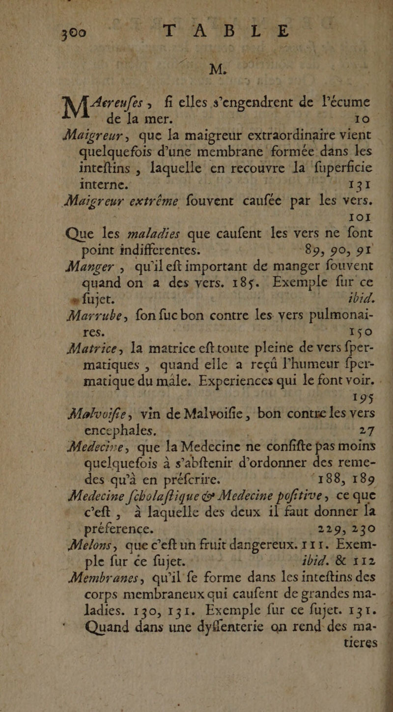 Mc » fi elles s’engendrent de Pécume Maigreur, que la maigreur extraordinaire vient quelquefois d’une membrane formée dans les inteftins , laquelle en recouvre la fupérficie interne. | | 131 Maïgreur extrême fouvent caufée par les vers. IOI Que les maladies que caufent les vers ne font point indiffcrentes. *89, 90, 97 Manger , qu'il eft important de manger fouvent quand on a des vers. 185. Exemple fur ce æfujet. ibid. Marrube, fon fucbon contre les vers pulmonai- res. Ro Matrice, la matrice efttoute pleine de vers fper- matiques , quand elle a reçü l’humeur fper- L.n di 195 Molvuifie, vin de Malvoifie, bon contre les vers encephales. 27 Medecine, que la Medecine ne confifte pas moins quelquefois à s’abftenir d’ordonner des reme- des qu’à en préfcrire. ‘188, 189 Medecine [cholaftique &amp; Medecine pofitive, ce que c’eft, à laquelle des deux il faut donner la préference. :229?%30 Melons, que c’eftun fruit dangereux. r11. Exem- pie: fur ce fujenate ff ibid. &amp; 112 Membranes, qu’il fe forme dans les inteftins des corps membraneux qui caufent de grandes ma- ‘ Quand dans une dyflenterie on rend des ma- | tieres Dés ins