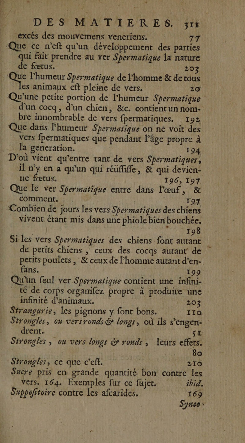 - su æ DÉS MATAERES, 3x ‘excés des mouvemens veneriens. TT qui fait prendre au ver Spermatique la nature de fœtus. | 20 les animaux eft pleine de vers. 20 Qu'une petite portion de l'humeur Spermatique d’un cocq, d’un chien, &amp;c. contient un nom- bre innombrable de vers fpermatiques. 192 Que dans l'humeur Spermatique on né voit des vers fpermatiques que pendant l’âge propre à Ja generation. 194 il n’y en à qu'un qui réüfiffe, &amp; qui devien- ne fœtus. 196, 197 Que le ver Shermatique entre dans l'œuf sol comment. . 197 ‘Combien de jours les vers Spermatiques des chiens vivent étant mis dans une phiole bien bouchée. me] ANUS RER Si les vers Spermatiques des chiens font autant de petits chiens | ceux des cocqs autant de petits poulets , &amp; ceux de l’homme autant d’en- fans. 199 Qu'un feul ver Spermatique contient une infini- té de corps organifez propre à produire une infinité d'animaux. 203 Strangurie, les pignons y font bons. 110 Strongles, ou versronds &amp; longs, où ils s’engen- drent. d t£ Strongles ; ou vers longs &amp; ronds , leurs effets. 80 Strongles, ce que c’eft. VAHTO Sucre pris en grande quantité bon contre les Vers. 164. Exemples fur ce fujet. ibid. Suppofitoire contre les afcarides. 169 S'ync0 &gt;