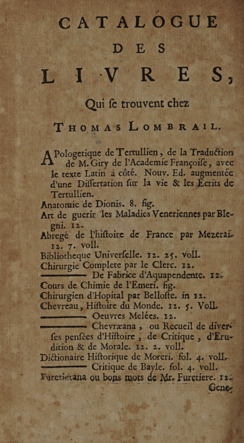 ._Tuaomas LoMBRAI1L. A Pologetiqne de Tente de la Tradudion | de M. Giry de l’Academie Françoiïfe, avec le texte Latin à côté. Nouv. Ed. augmentée - d'une Differtation fur la vie &amp; es Æcrits de Tertullien. | Anatomie de Dionis. 8. fig. Art de guerir les Maladies Venctiennes par Ble- nie. Rs de l'hiftoire de. France. par Mezerai. | 12. 7. Voil. Bibliotheque Univerfelle. 72. 25. voll. Chirurgie Complete par le Clerc. 12. De Fabrice d ‘Aquapendente. 12° Cours de Chimie de l’Emeri. fig. “ACER * Chirurgien d’Hopital par Bellofte. in 12. 4 Chevreau, Hiftoire du Monde. 12, 5. Voll. Oeuvres Melées. 12. 4 ‘Chevræana , ou Recueil de diveré - fes penfées d'Hiftoire , de Critique , ru L dition &amp; de Morale. 12. 2. voll. 1 Diétionaire Hiftorique de Moreri. fol. 4. salt Critique de Bayle. fol. 4. voll. Fürerierana ou bons mots de Mr. Furçtiere. 122 Gens |